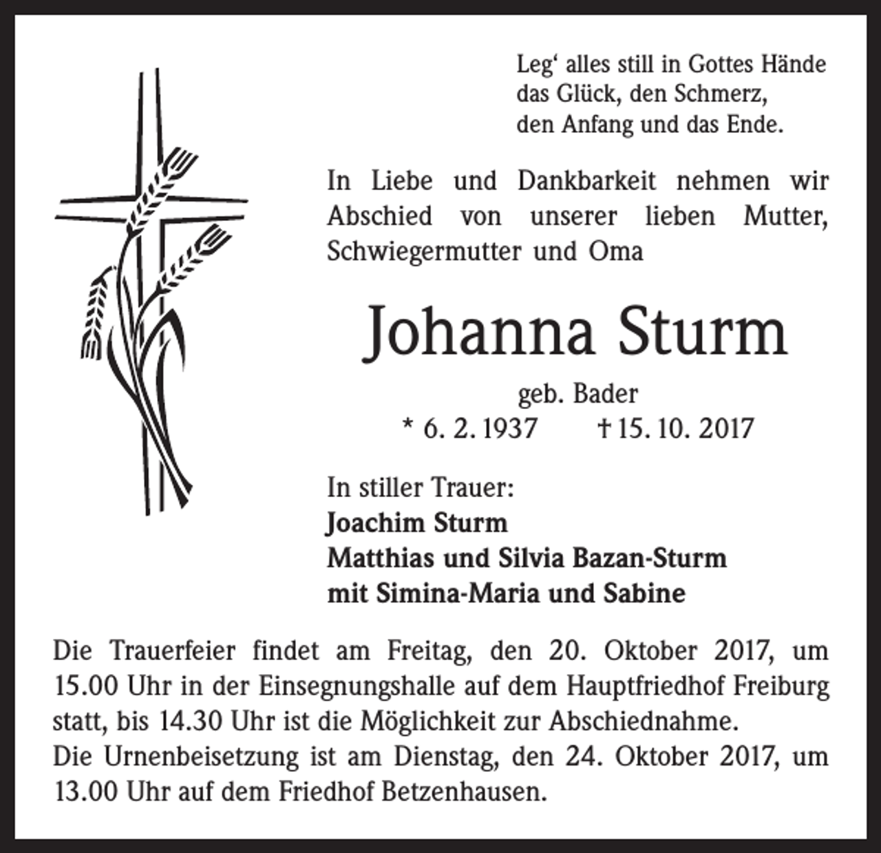 <p>Leg‘ alles still in Gottes Hände<br />das Glück, den Schmerz,<br />den Anfang und das Ende.</p><p>In Liebe und Dankbarkeit nehmen wir<br />Abschied von unserer lieben Mutter,<br />Schwiegermutter und Oma</p><p>Johanna Sturm<br />geb. Bader<br />* 6. 2. 1937 † 15. 10. 2017<br />In stiller Trauer:<br />Joachim Sturm<br />Matthias und Silvia Bazan-Sturm<br />mit Simina-Maria und Sabine<br />Die Trauerfeier findet am Freitag, den 20. Oktober 2017, um<br />15.00 Uhr in der Einsegnungshalle auf dem Hauptfriedhof Freiburg<br />statt, bis 14.30 Uhr ist die Möglichkeit zur Abschiednahme.<br />Die Urnenbeisetzung ist am Dienstag, den 24. Oktober 2017, um<br />13.00 Uhr auf dem Friedhof Betzenhausen.</p>
