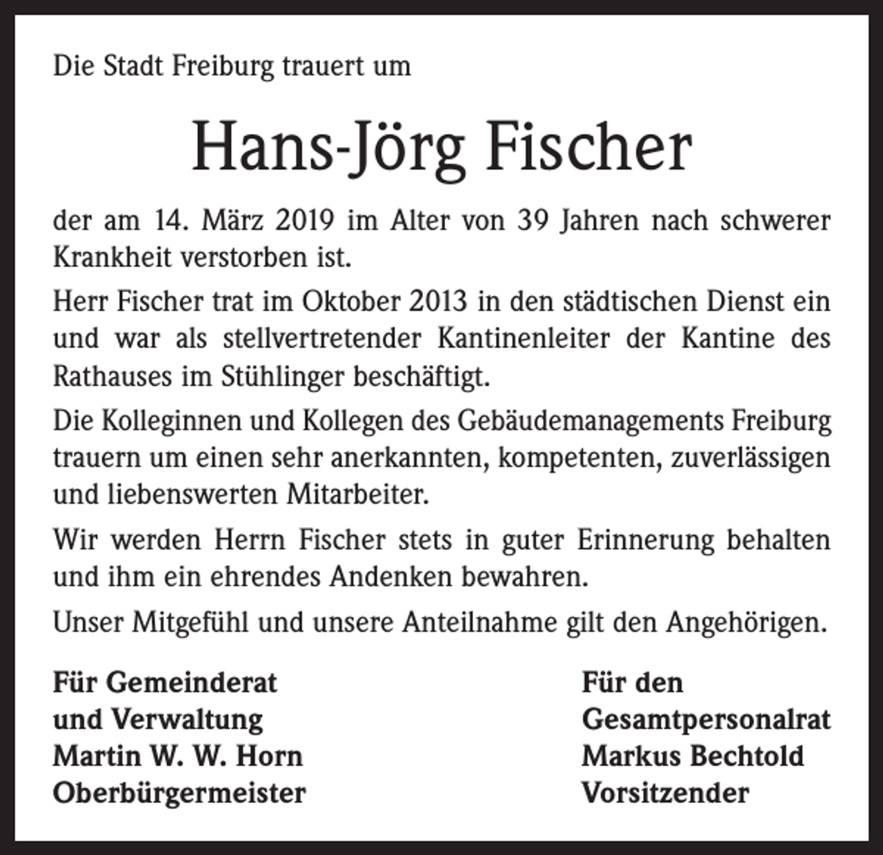 <p>Die Stadt Freiburg trauert um</p><p>Hans-Jörg Fischer<br />der am 14. März 2019 im Alter von 39 Jahren nach schwerer<br />Krankheit verstorben ist.<br />Herr Fischer trat im Oktober 2013 in den städtischen Dienst ein<br />und war als stellvertretender Kantinenleiter der Kantine des<br />Rathauses im Stühlinger beschäftigt.<br />Die Kolleginnen und Kollegen des Gebäudemanagements Freiburg<br />trauern um einen sehr anerkannten, kompetenten, zuverlässigen<br />und liebenswerten Mitarbeiter.<br />Wir werden Herrn Fischer stets in guter Erinnerung behalten<br />und ihm ein ehrendes Andenken bewahren.<br />Unser Mitgefühl und unsere Anteilnahme gilt den Angehörigen.<br />Für Gemeinderat<br />und Verwaltung<br />Martin W. W. Horn<br />Oberbürgermeister</p><p>Für den<br />Gesamtpersonalrat<br />Markus Bechtold<br />Vorsitzender</p>