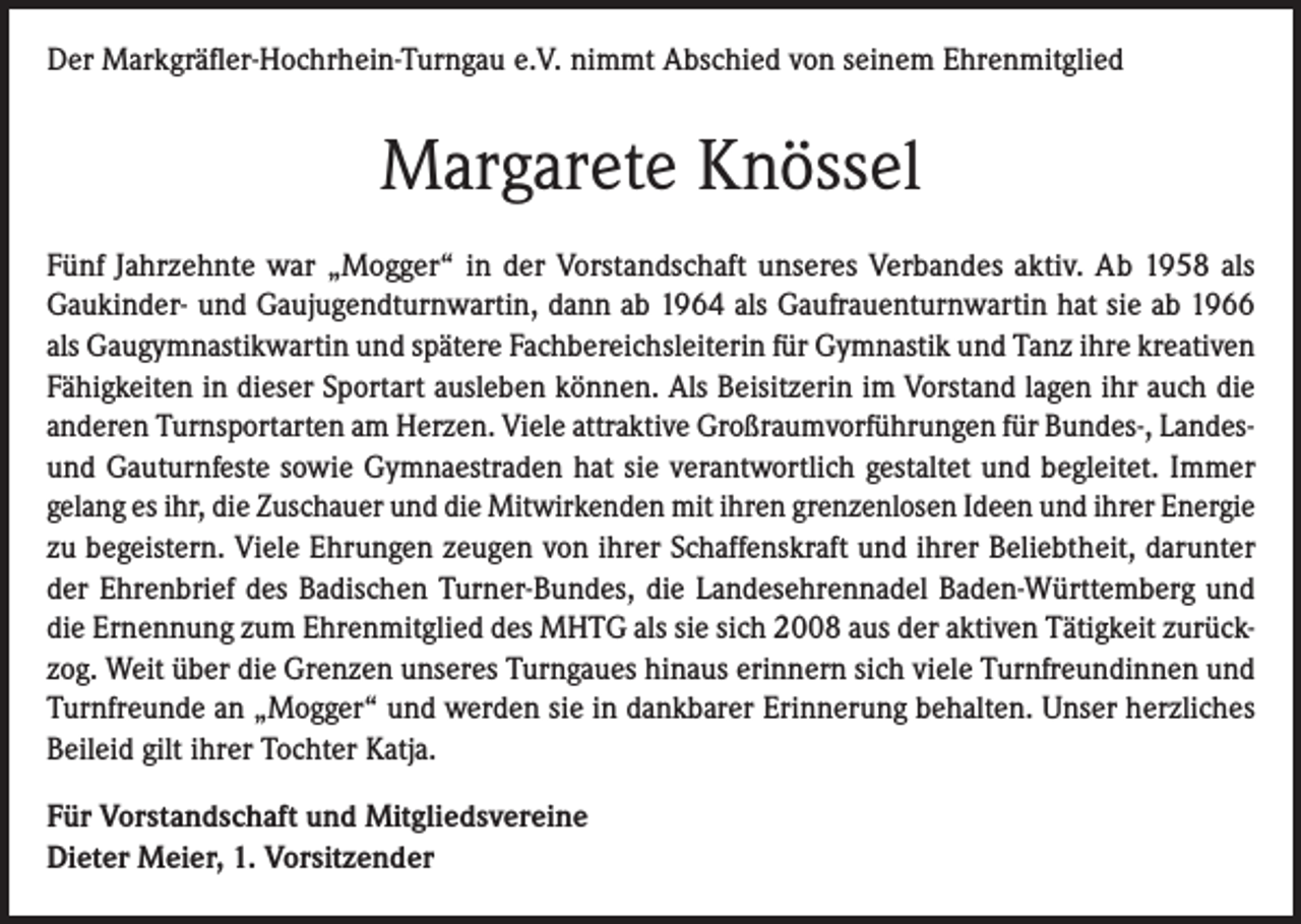 <p>Der Markgräfler-Hochrhein-Turngau e.V. nimmt Abschied von seinem Ehrenmitglied</p><p>Margarete Knössel<br />Fünf Jahrzehnte war „Mogger“ in der Vorstandschaft unseres Verbandes aktiv. Ab 1958 als<br />Gaukinder- und Gaujugendturnwartin, dann ab 1964 als Gaufrauenturnwartin hat sie ab 1966<br />als Gaugymnastikwartin und spätere Fachbereichsleiterin für Gymnastik und Tanz ihre kreativen<br />Fähigkeiten in dieser Sportart ausleben können. Als Beisitzerin im Vorstand lagen ihr auch die<br />anderen Turnsportarten am Herzen. Viele attraktive Großraumvorführungen für Bundes-, Landesund Gauturnfeste sowie Gymnaestraden hat sie verantwortlich gestaltet und begleitet. Immer<br />gelang es ihr, die Zuschauer und die Mitwirkenden mit ihren grenzenlosen Ideen und ihrer Energie<br />zu begeistern. Viele Ehrungen zeugen von ihrer Schaffenskraft und ihrer Beliebtheit, darunter<br />der Ehrenbrief des Badischen Turner-Bundes, die Landesehrennadel Baden-Württemberg und<br />die Ernennung zum Ehrenmitglied des MHTG als sie sich 2008 aus der aktiven Tätigkeit zurückzog. Weit über die Grenzen unseres Turngaues hinaus erinnern sich viele Turnfreundinnen und<br />Turnfreunde an „Mogger“ und werden sie in dankbarer Erinnerung behalten. Unser herzliches<br />Beileid gilt ihrer Tochter Katja.<br />Für Vorstandschaft und Mitgliedsvereine<br />Dieter Meier, 1. Vorsitzender</p>