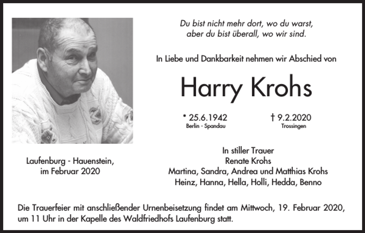 <p>Du bist nicht mehr dort, wo du warst,<br />aber du bist überall, wo wir sind.<br />In Liebe und Dankbarkeit nehmen wir Abschied von</p><p>Harry Krohs<br />* 25.6.1942<br />Berlin - Spandau</p><p>Laufenburg - Hauenstein,<br />im Februar 2020</p><p>† 9.2.2020<br />Trossingen</p><p>In stiller Trauer<br />Renate Krohs<br />Martina, Sandra, Andrea und Matthias Krohs<br />Heinz, Hanna, Hella, Holli, Hedda, Benno</p><p>Die Trauerfeier mit anschließender Urnenbeisetzung findet am Mittwoch, 19. Februar 2020,<br />um 11 Uhr in der Kapelle des Waldfriedhofs Laufenburg statt.</p>