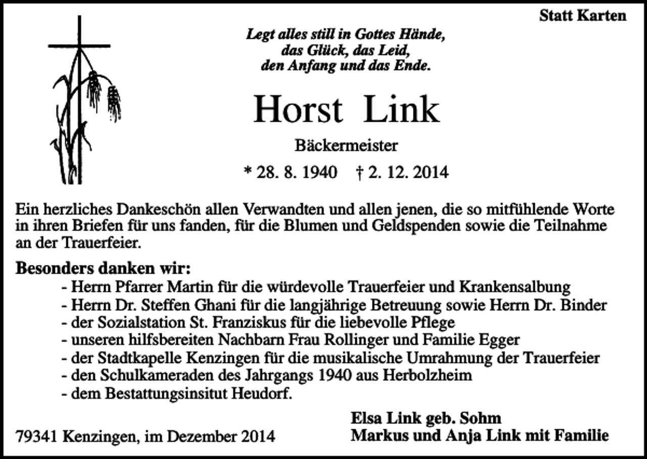 <p>Statt Karten<br />Legt alles still in Gottes Hände,<br />das Glück, das Leid,<br />den Anfang und das Ende.</p><p>Horst Link<br />Bäckermeister<br />* 28. 8. 1940</p><p>† 2. 12. 2014</p><p>Ein herzliches Dankeschön allen Verwandten und allen jenen, die so mitfühlende Worte<br />in ihren Briefen für uns fanden, für die Blumen und Geldspenden sowie die Teilnahme<br />an der Trauerfeier.</p><p>Besonders danken wir:<br />- Herrn Pfarrer Martin für die würdevolle Trauerfeier und Krankensalbung<br />- Herrn Dr. Steffen Ghani für die langjährige Betreuung sowie Herrn Dr. Binder<br />- der Sozialstation St. Franziskus für die liebevolle Pflege<br />- unseren hilfsbereiten Nachbarn Frau Rollinger und Familie Egger<br />- der Stadtkapelle Kenzingen für die musikalische Umrahmung der Trauerfeier<br />- den Schulkameraden des Jahrgangs 1940 aus Herbolzheim<br />- dem Bestattungsinsitut Heudorf.<br />Elsa Link geb. Sohm<br />Markus und Anja Link mit Familie<br />79341 Kenzingen, im Dezember 2014</p>