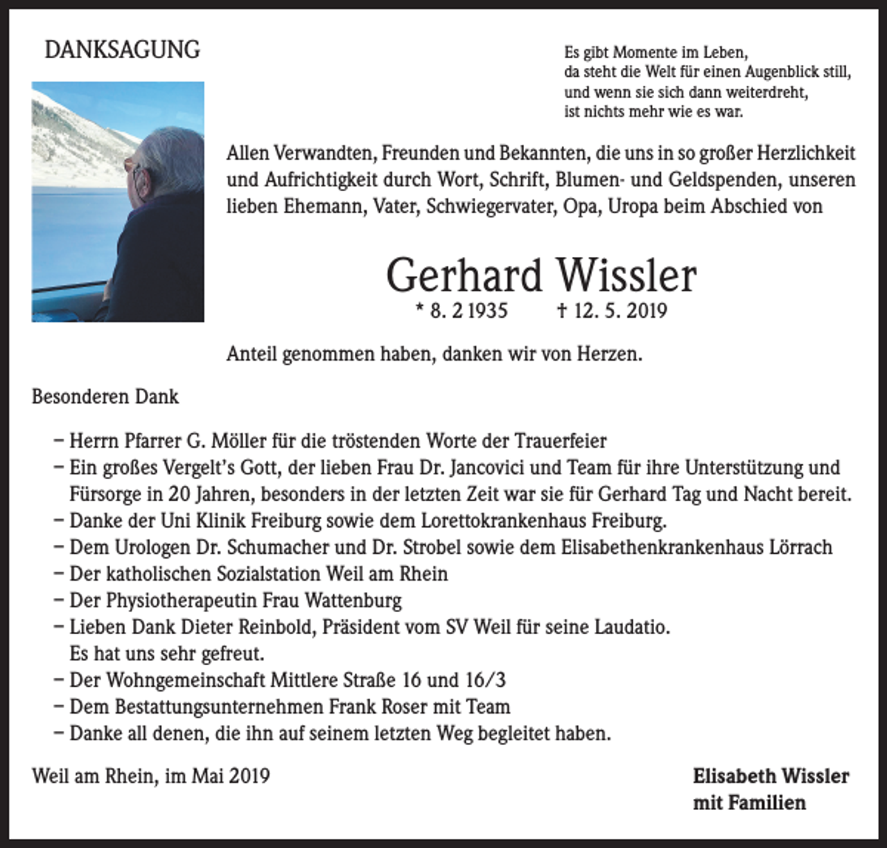 <p>DANKSAGUNG</p><p>Es gibt Momente im Leben,</p><p>da steht die Welt für einen Augenblick still,<br />und wenn sie sich dann weiterdreht,<br />ist nichts mehr wie es war.</p><p>Allen Verwandten, Freunden und Bekannten, die uns in so großer Herzlichkeit<br />und Aufrichtigkeit durch Wort, Schrift, Blumen- und Geldspenden, unseren<br />lieben Ehemann, Vater, Schwiegervater, Opa, Uropa beim Abschied von</p><p>Gerhard Wissler<br />* 8. 2 1935 † 12. 5. 2019</p><p>Anteil genommen haben, danken wir von Herzen.<br />Besonderen Dank<br />– Herrn Pfarrer G. Möller für die tröstenden Worte der Trauerfeier<br />– Ein großes Vergelt’s Gott, der lieben Frau Dr. Jancovici und Team für ihre Unterstützung und<br />Fürsorge in 20 Jahren, besonders in der letzten Zeit war sie für Gerhard Tag und Nacht bereit.<br />– Danke der Uni Klinik Freiburg sowie dem Lorettokrankenhaus Freiburg.<br />– Dem Urologen Dr. Schumacher und Dr. Strobel sowie dem Elisabethenkrankenhaus Lörrach<br />– Der katholischen Sozialstation Weil am Rhein<br />– Der Physiotherapeutin Frau Wattenburg<br />– Lieben Dank Dieter Reinbold, Präsident vom SV Weil für seine Laudatio.<br />Es hat uns sehr gefreut.<br />– Der Wohngemeinschaft Mittlere Straße 16 und 16/3<br />– Dem Bestattungsunternehmen Frank Roser mit Team<br />– Danke all denen, die ihn auf seinem letzten Weg begleitet haben.<br />Weil am Rhein, im Mai 2019</p><p>Elisabeth Wissler<br />mit Familien</p>