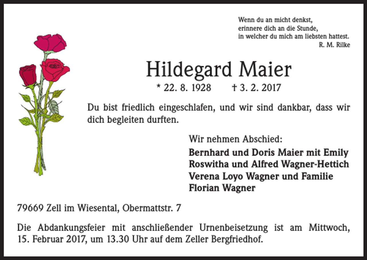 <p>Wenn du an micht denkst,<br />erinnere dich an die Stunde,<br />in welcher du mich am liebsten hattest.<br />R. M. Rilke</p><p>Hildegard Maier<br />* 22. 8. 1928 † 3. 2. 2017</p><p>Du bist friedlich eingeschlafen, und wir sind dankbar, dass wir<br />dich begleiten durften.<br />Wir nehmen Abschied:<br />Bernhard und Doris Maier mit Emily<br />Roswitha und Alfred Wagner-Hettich<br />Verena Loyo Wagner und Familie<br />Florian Wagner<br />79669 Zell im Wiesental, Obermattstr. 7<br />Die Abdankungsfeier mit anschließender Urnenbeisetzung ist am Mittwoch,<br />15. Februar 2017, um 13.30 Uhr auf dem Zeller Bergfriedhof.</p>