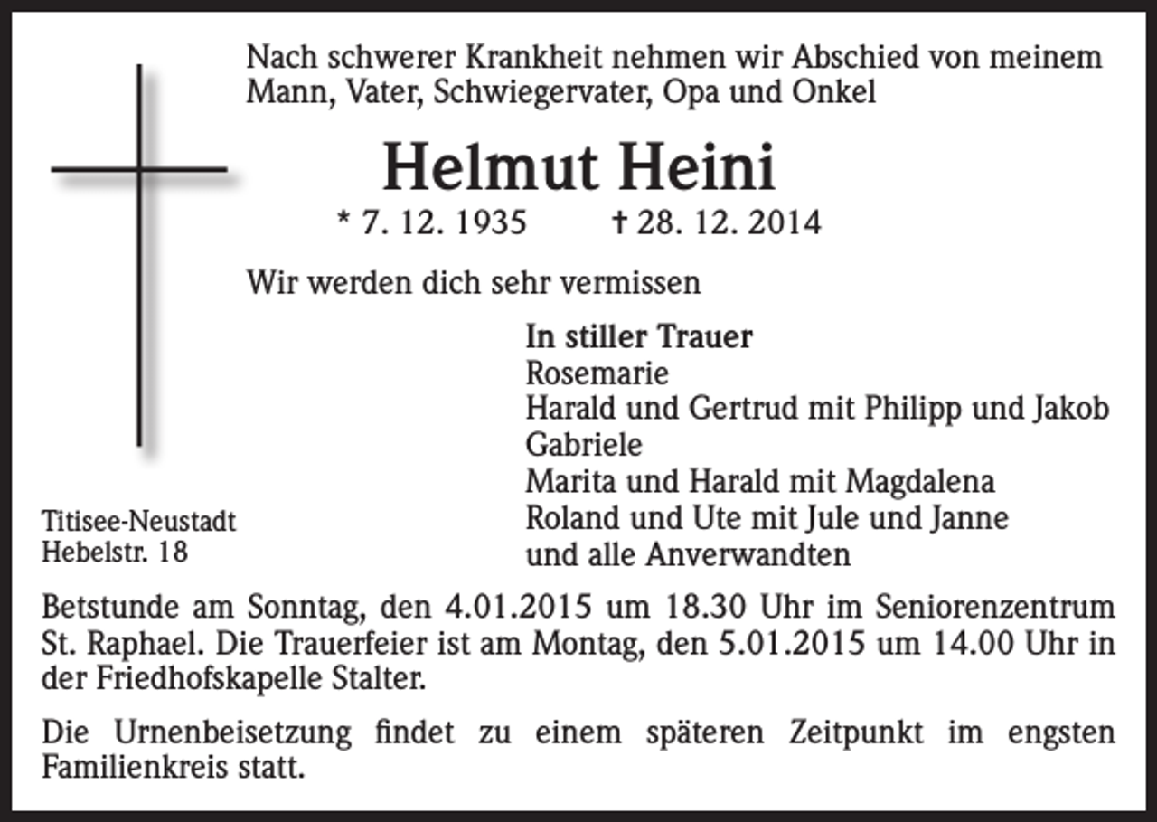 <p>Nach schwerer Krankheit nehmen wir Abschied von meinem<br />Mann, Vater, Schwiegervater, Opa und Onkel</p><p>Helmut Heini</p><p>* 7. 12. 1935</p><p>= 28. 12. 2014</p><p>Wir werden dich sehr vermissen</p><p>Titisee-Neustadt<br />Hebelstr. 18</p><p>In stiller Trauer<br />Rosemarie<br />Harald und Gertrud mit Philipp und Jakob<br />Gabriele<br />Marita und Harald mit Magdalena<br />Roland und Ute mit Jule und Janne<br />und alle Anverwandten</p><p>Betstunde am Sonntag, den 4.01.2015 um 18.30 Uhr im Seniorenzentrum<br />St. Raphael. Die Trauerfeier ist am Montag, den 5.01.2015 um 14.00 Uhr in<br />der Friedhofskapelle Stalter.<br />Die Urnenbeisetzung findet zu einem späteren Zeitpunkt im engsten<br />Familienkreis statt.</p>