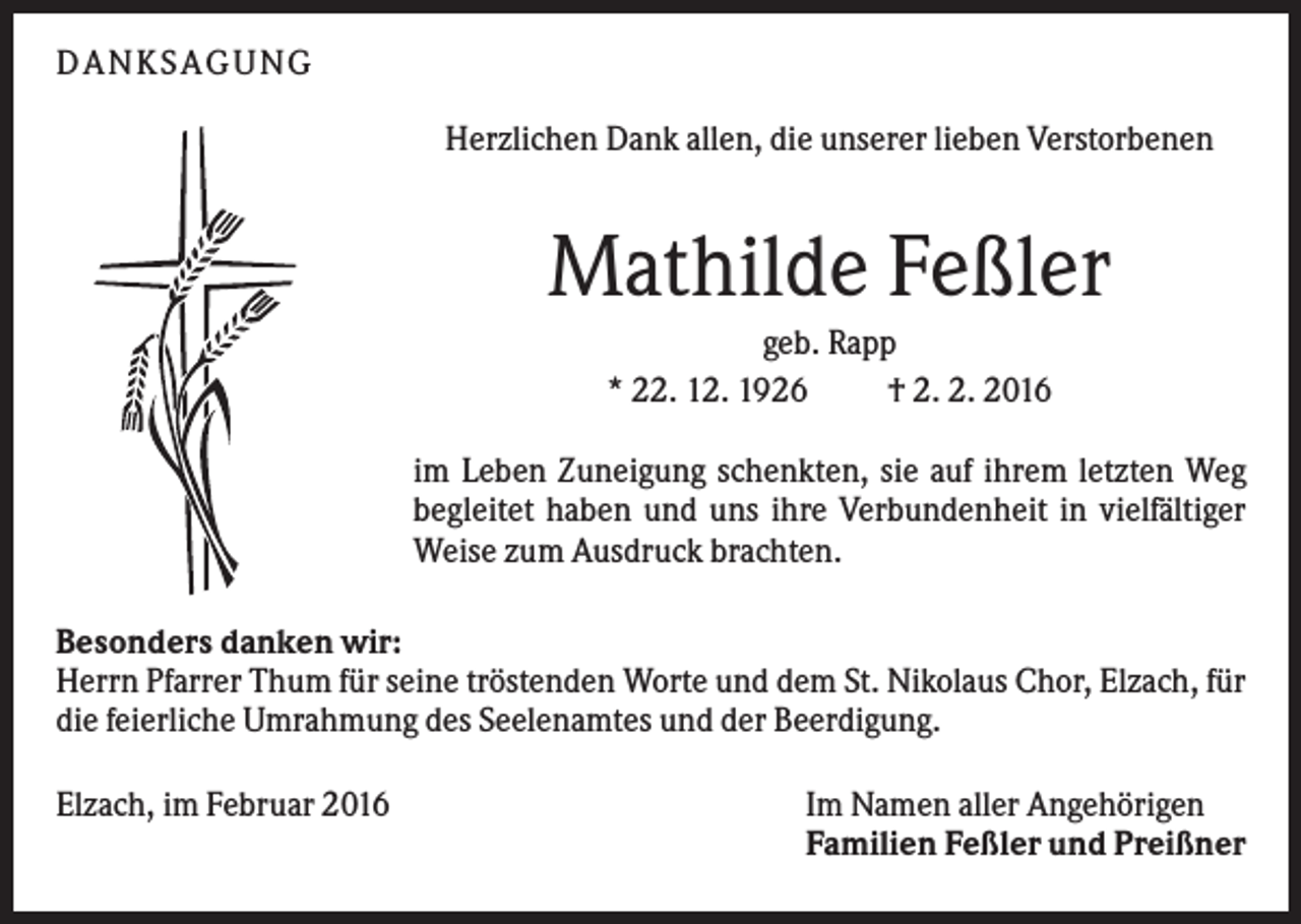 <p>DANKSAGUNG<br />Herzlichen Dank allen, die unserer lieben Verstorbenen</p><p>Mathilde Feßler<br />geb. Rapp<br />* 22. 12. 1926<br />† 2. 2. 2016<br />im Leben Zuneigung schenkten, sie auf ihrem letzten Weg<br />begleitet haben und uns ihre Verbundenheit in vielfältiger<br />Weise zum Ausdruck brachten.<br />Besonders danken wir:<br />Herrn Pfarrer Thum für seine tröstenden Worte und dem St. Nikolaus Chor, Elzach, für<br />die feierliche Umrahmung des Seelenamtes und der Beerdigung.<br />Elzach, im Februar 2016</p><p>Im Namen aller Angehörigen<br />Familien Feßler und Preißner</p>