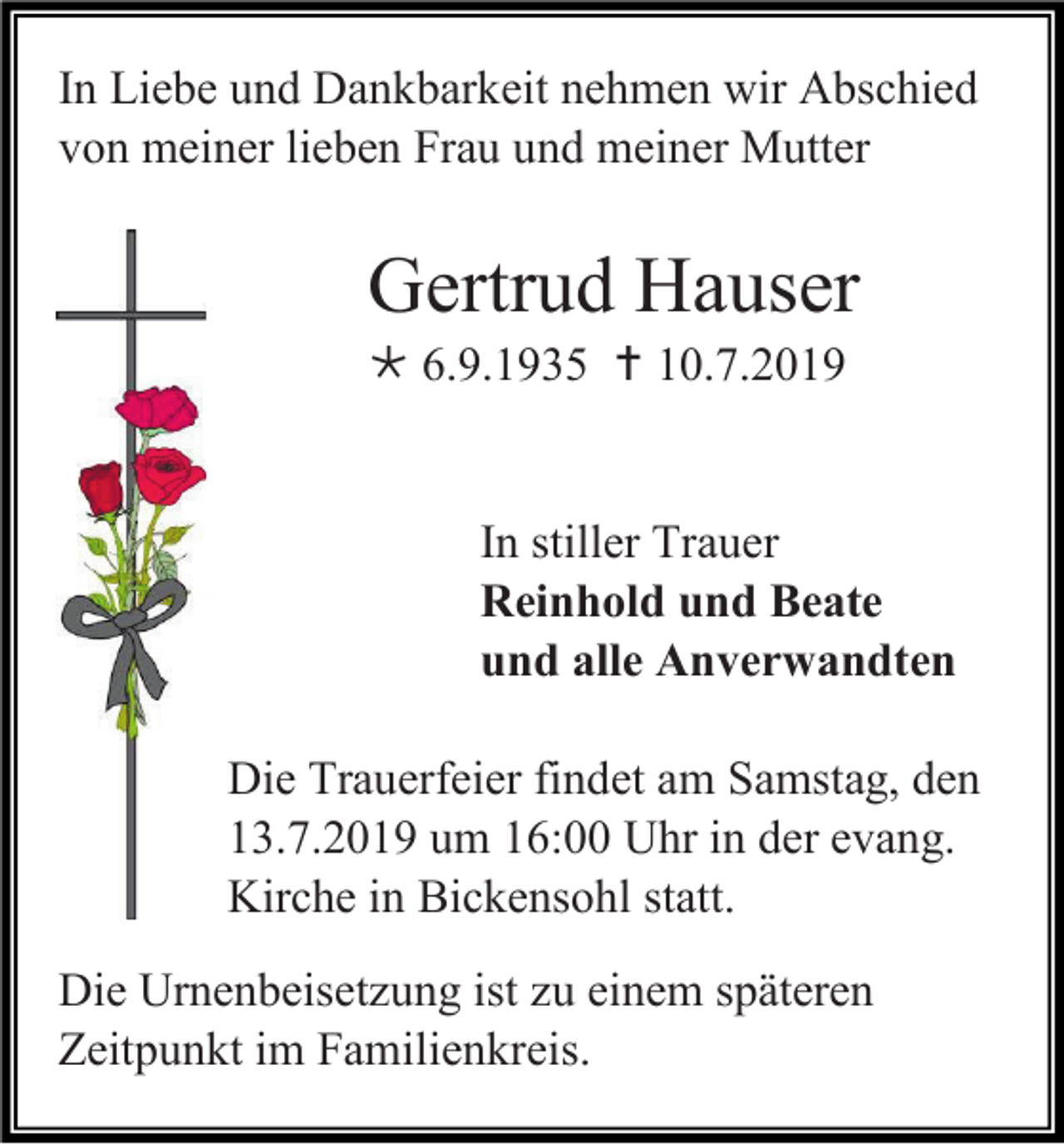 <p>In Liebe und Dankbarkeit nehmen wir Abschied<br />von meiner lieben Frau und meiner Mutter</p><p>Gertrud Hauser<br /> 6.9.1935  10.7.2019</p><p>In stiller Trauer<br />Reinhold und Beate<br />und alle Anverwandten<br />Die Trauerfeier findet am Samstag, den<br />13.7.2019 um 16:00 Uhr in der evang.<br />Kirche in Bickensohl statt.<br />Die Urnenbeisetzung ist zu einem späteren<br />Zeitpunkt im Familienkreis.</p>