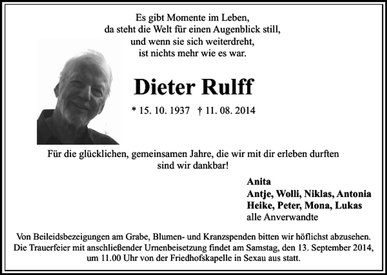 <p>Es gibt Momente im Leben,<br />da steht die Welt für einen Augenblick still,<br />und wenn sie sich weiterdreht,<br />ist nichts mehr wie es war.</p><p>Dieter Rulff<br />* 15. 10. 1937 † 11. 08. 2014</p><p>Für die glücklichen, gemeinsamen Jahre, die wir mit dir erleben durften<br />sind wir dankbar!<br />Anita<br />Antje, Wolli, Niklas, Antonia<br />Heike, Peter, Mona, Lukas<br />alle Anverwandte<br />Von Beileidsbezeigungen am Grabe, Blumen- und Kranzspenden bitten wir höflichst abzusehen.<br />Die Trauerfeier mit anschließender Urnenbeisetzung findet am Samstag, den 13. September 2014,<br />um 11.00 Uhr von der Friedhofskapelle in Sexau aus statt.</p>
