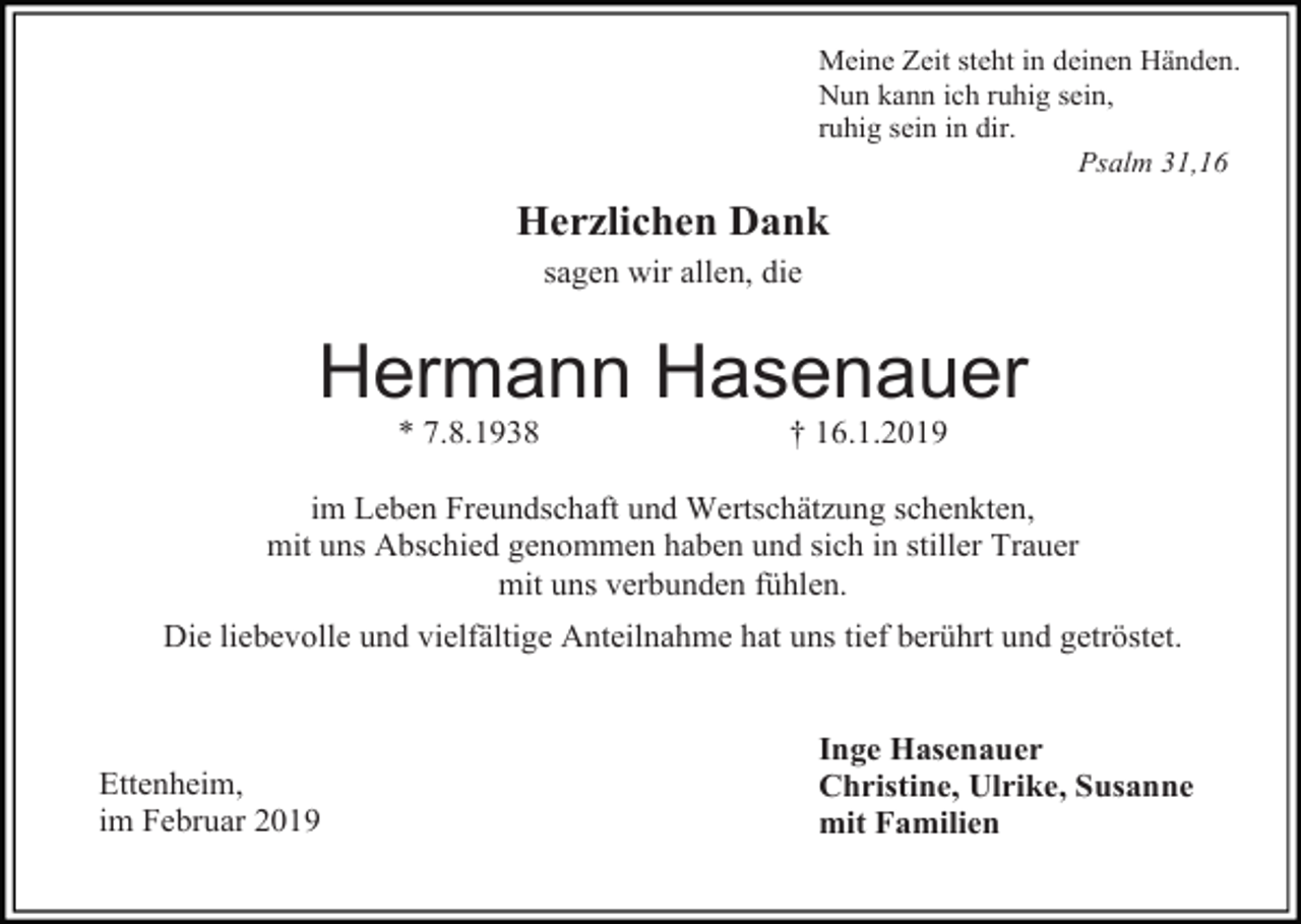 <p>Meine Zeit steht in deinen Händen.<br />Nun kann ich ruhig sein,<br />ruhig sein in dir.<br />Psalm 31,16</p><p>Herzlichen Dank<br />sagen wir allen, die</p><p>Hermann Hasenauer<br />* 7.8.1938</p><p>† 16.1.2019</p><p>im Leben Freundschaft und Wertschätzung schenkten,<br />mit uns Abschied genommen haben und sich in stiller Trauer<br />mit uns verbunden fühlen.<br />Die liebevolle und vielfältige Anteilnahme hat uns tief berührt und getröstet.</p><p>Ettenheim,<br />im Februar 2019</p><p>Inge Hasenauer<br />Christine, Ulrike, Susanne<br />mit Familien</p>