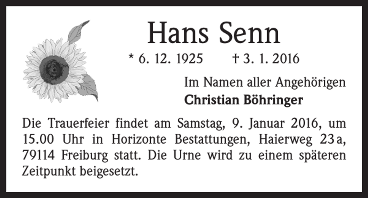 <p>Hans Senn</p><p>* 6. 12. 1925 † 3. 1. 2016<br />Im Namen aller Angehörigen<br />Christian Böhringer<br />Die Trauerfeier findet am Samstag, 9. Januar 2016, um<br />15.00 Uhr in Horizonte Bestattungen, Haierweg 23 a,<br />79114 Freiburg statt. Die Urne wird zu einem späteren<br />Zeitpunkt beigesetzt.</p>