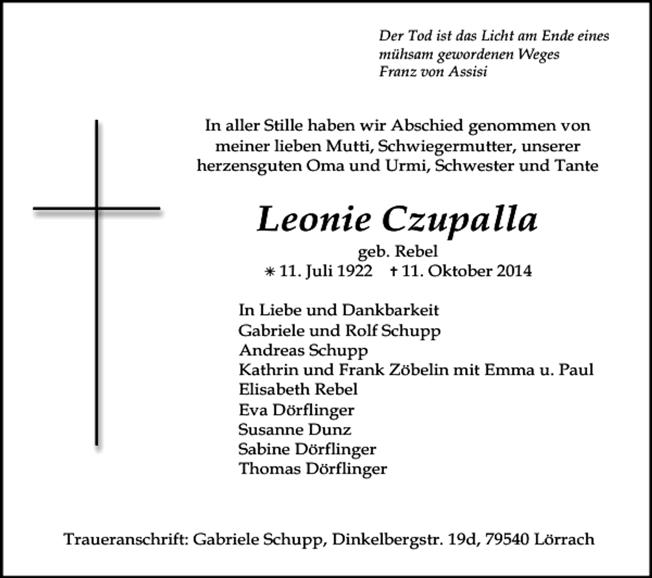 <p>Der Tod ist das Licht am Ende eines<br />mühsam gewordenen Weges<br />Franz von Assisi</p><p>In aller Stille haben wir Abschied genommen von<br />meiner lieben Mutti, Schwiegermutter, unserer<br />herzensguten Oma und Urmi, Schwester und Tante</p><p>Leonie Czupalla<br /> 11.</p><p>geb. Rebel<br />Juli 1922  11. Oktober 2014</p><p>In Liebe und Dankbarkeit<br />Gabriele und Rolf Schupp<br />Andreas Schupp<br />Kathrin und Frank Zöbelin mit Emma u. Paul<br />Elisabeth Rebel<br />Eva Dörflinger<br />Susanne Dunz<br />Sabine Dörflinger<br />Thomas Dörflinger</p><p>Traueranschrift: Gabriele Schupp, Dinkelbergstr. 19d, 79540 Lörrach</p>