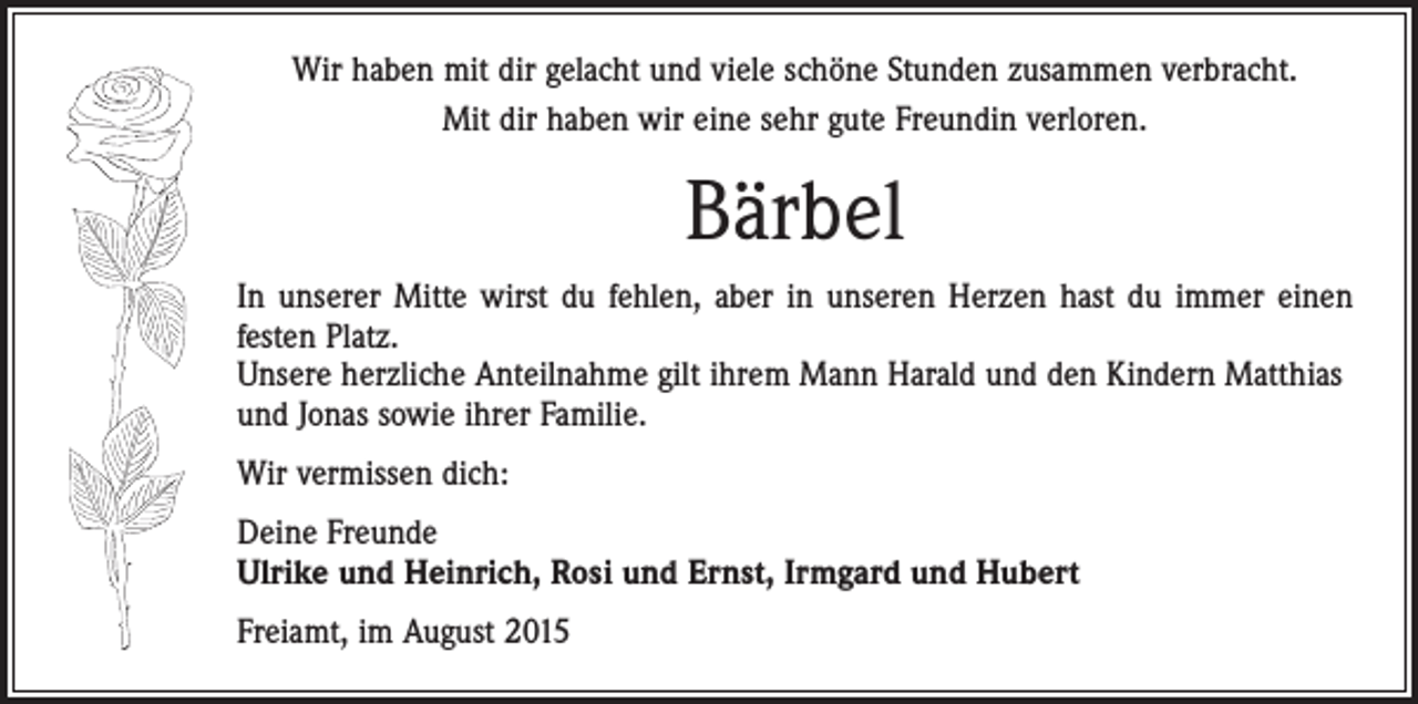 <p>Wir haben mit dir gelacht und viele schöne Stunden zusammen verbracht.<br />Mit dir haben wir eine sehr gute Freundin verloren.</p><p>Bärbel<br />In unserer Mitte wirst du fehlen, aber in unseren Herzen hast du immer einen<br />festen Platz.<br />Unsere herzliche Anteilnahme gilt ihrem Mann Harald und den Kindern Matthias<br />und Jonas sowie ihrer Familie.<br />Wir vermissen dich:<br />Deine Freunde<br />Ulrike und Heinrich, Rosi und Ernst, Irmgard und Hubert<br />Freiamt, im August 2015</p>