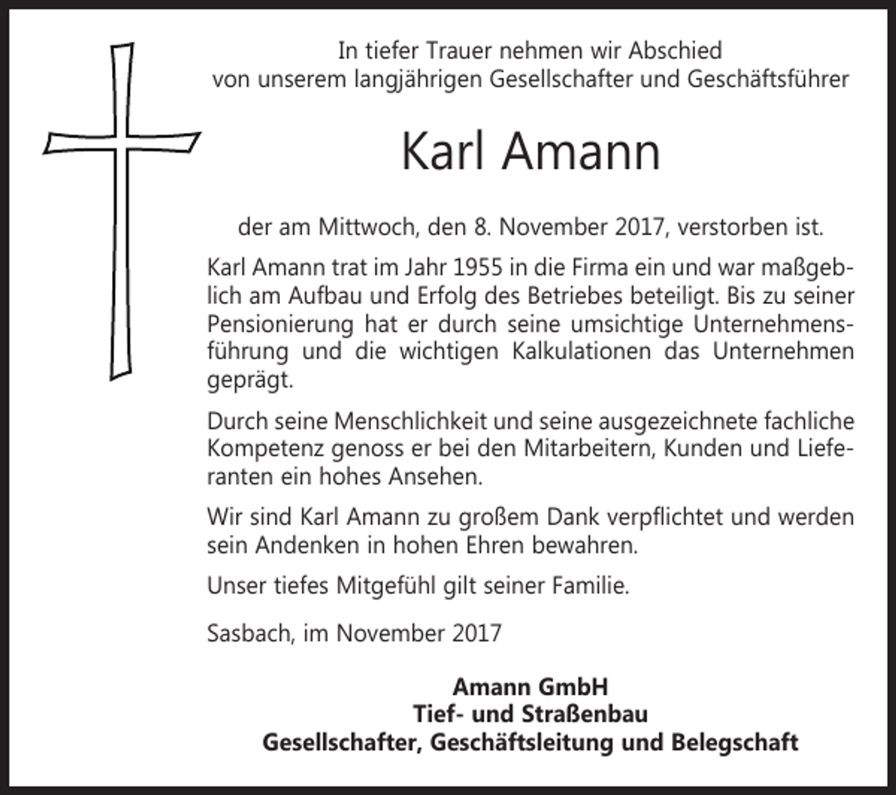 <p>In tiefer Trauer nehmen wir Abschied<br />von unserem langjährigen Gesellschafter und Geschäftsführer</p><p>Karl Amann<br />der am Mittwoch, den 8. November 2017, verstorben ist.<br />Karl Amann trat im Jahr 1955 in die Firma ein und war maßgeblich am Aufbau und Erfolg des Betriebes beteiligt. Bis zu seiner<br />Pensionierung hat er durch seine umsichtige Unternehmensführung und die wichtigen Kalkulationen das Unternehmen<br />geprägt.<br />Durch seine Menschlichkeit und seine ausgezeichnete fachliche<br />Kompetenz genoss er bei den Mitarbeitern, Kunden und Lieferanten ein hohes Ansehen.<br />Wir sind Karl Amann zu großem Dank verpflichtet und werden<br />sein Andenken in hohen Ehren bewahren.<br />Unser tiefes Mitgefühl gilt seiner Familie.<br />Sasbach, im November 2017<br />Amann GmbH<br />Tief- und Straßenbau<br />Gesellschafter, Geschäftsleitung und Belegschaft</p>