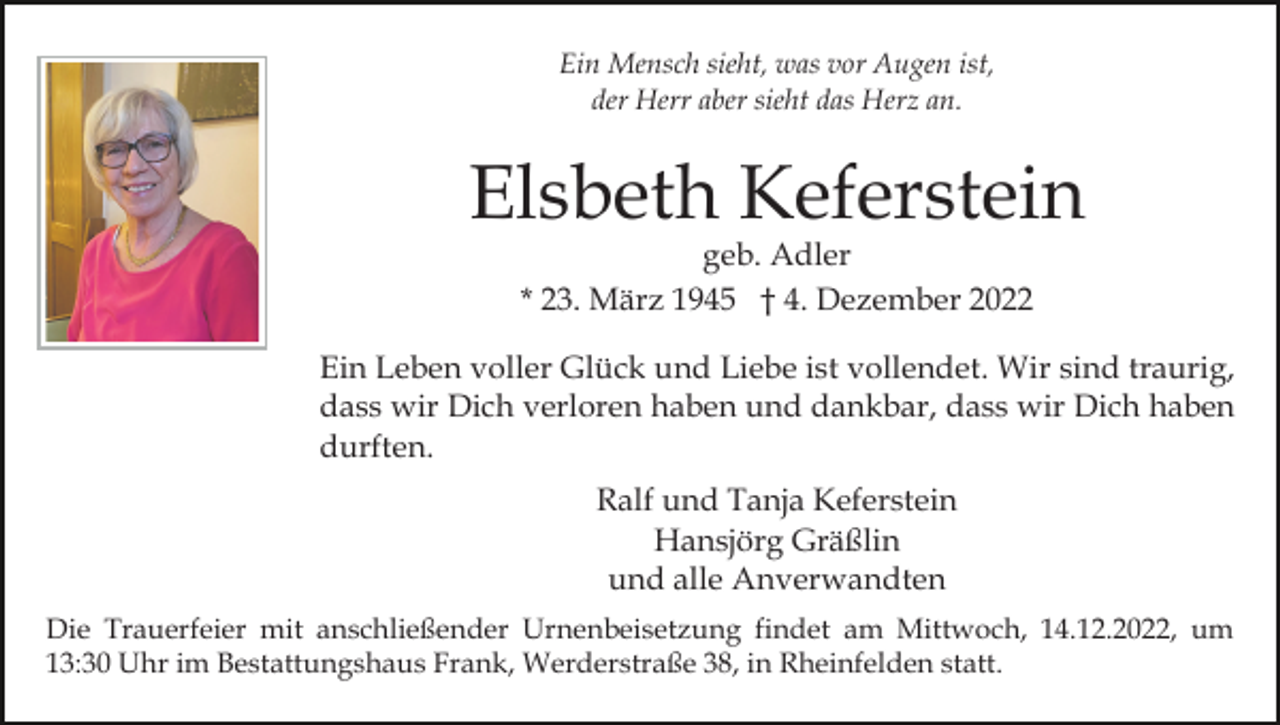 <p>Ein Mensch sieht, was vor Augen ist,<br />der Herr aber sieht das Herz an.</p><p>Elsbeth Keferstein<br />geb. Adler<br />* 23. März 1945 † 4. Dezember 2022</p><p>Ein Leben voller Glück und Liebe ist vollendet. Wir sind traurig,<br />dass wir Dich verloren haben und dankbar, dass wir Dich haben<br />durften.<br />Ralf und Tanja Keferstein<br />Hansjörg Gräßlin<br />und alle Anverwandten<br />Die Trauerfeier mit anschließender Urnenbeisetzung findet am Mittwoch, 14.12.2022, um<br />13:30 Uhr im Bestattungshaus Frank, Werderstraße 38, in Rheinfelden statt.</p>