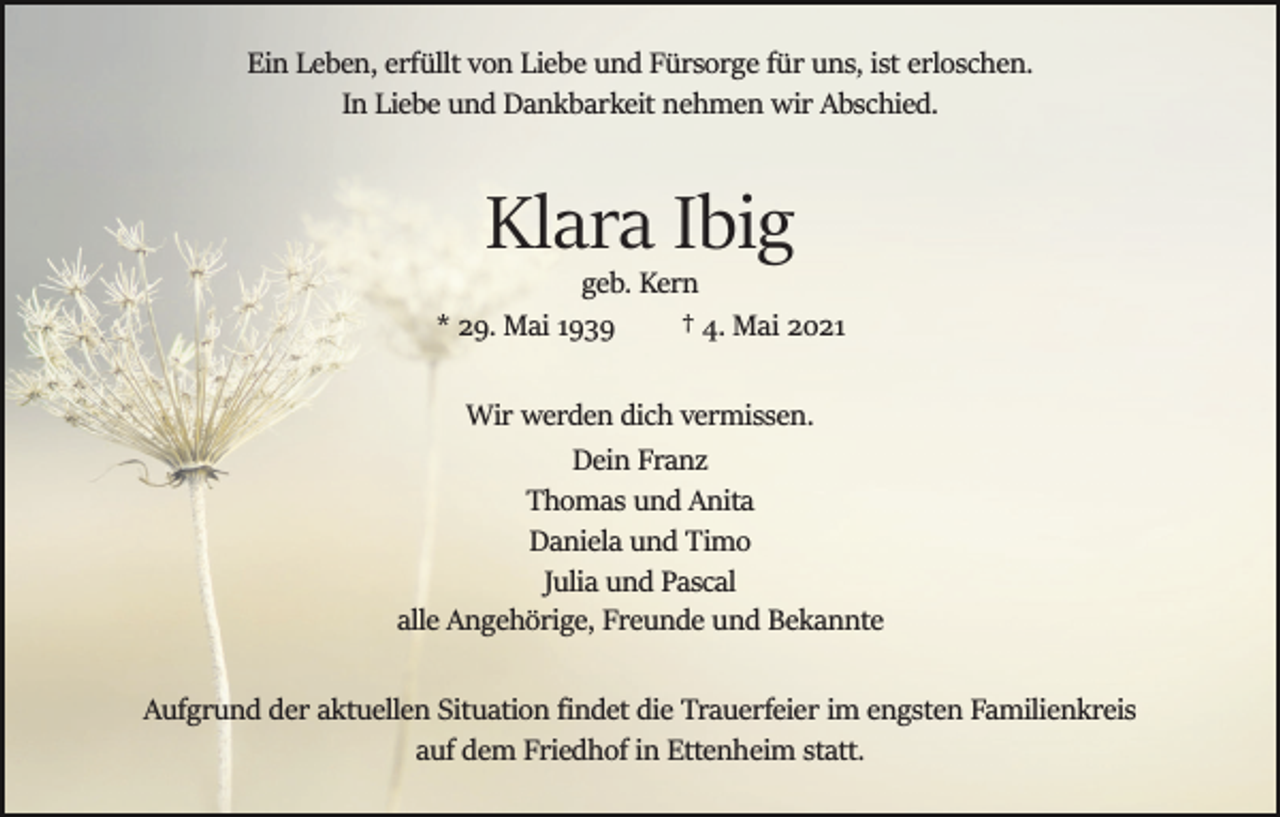 <p>Ein Leben, erfüllt von Liebe und Fürsorge für uns, ist erloschen.<br />In Liebe und Dankbarkeit nehmen wir Abschied.</p><p>Klara Ibig<br />geb. Kern<br />* 29. Mai 1939<br />† 4. Mai 2021<br />Wir werden dich vermissen.<br />Dein Franz<br />Thomas und Anita<br />Daniela und Timo<br />Julia und Pascal<br />alle Angehörige, Freunde und Bekannte<br />Aufgrund der aktuellen Situation ﬁndet die Trauerfeier im engsten Familienkreis<br />auf dem Friedhof in Ettenheim statt.</p>