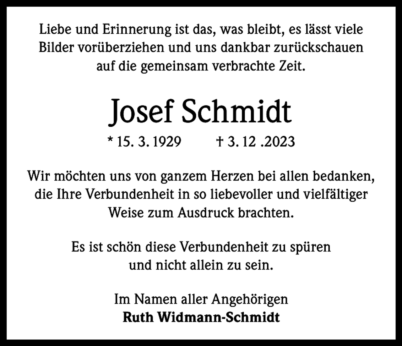 <p>Liebe und Erinnerung ist das, was bleibt, es lässt viele<br />Bilder vorüberziehen und uns dankbar zurückschauen<br />auf die gemeinsam verbrachte Zeit.</p><p>Josef Schmidt<br />* 15. 3. 1929</p><p>† 3. 12 .2023</p><p>Wir möchten uns von ganzem Herzen bei allen bedanken,<br />die Ihre Verbundenheit in so liebevoller und vielfältiger<br />Weise zum Ausdruck brachten.<br />Es ist schön diese Verbundenheit zu spüren<br />und nicht allein zu sein.<br />Im Namen aller Angehörigen<br />Ruth Widmann-Schmidt</p>