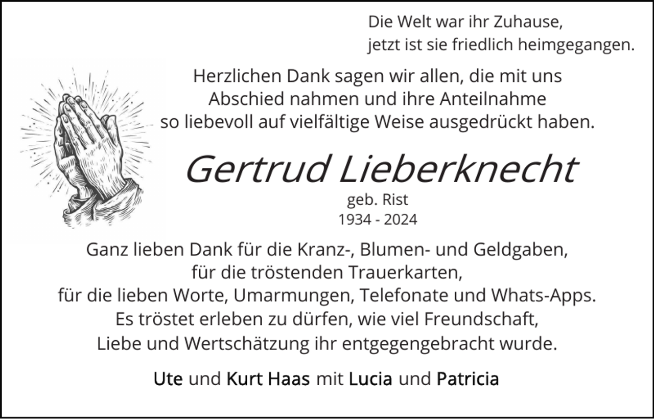 <p>Die Welt war ihr Zuhause,<br />jetzt ist sie friedlich heimgegangen.</p><p>Herzlichen Dank sagen wir allen, die mit uns<br />Abschied nahmen und ihre Anteilnahme<br />so liebevoll auf vielfältige Weise ausgedrückt haben.</p><p>Gertrud Lieberknecht<br />geb. Rist</p><p>1934 - 2024</p><p>Ganz lieben Dank für die Kranz-, Blumen- und Geldgaben,<br />für die tröstenden Trauerkarten,<br />für die lieben Worte, Umarmungen, Telefonate und Whats-Apps.<br />Es tröstet erleben zu dürfen, wie viel Freundschaft,<br />Liebe und Wertschätzung ihr entgegengebracht wurde.<br />und</p><p>mit</p><p>und</p>