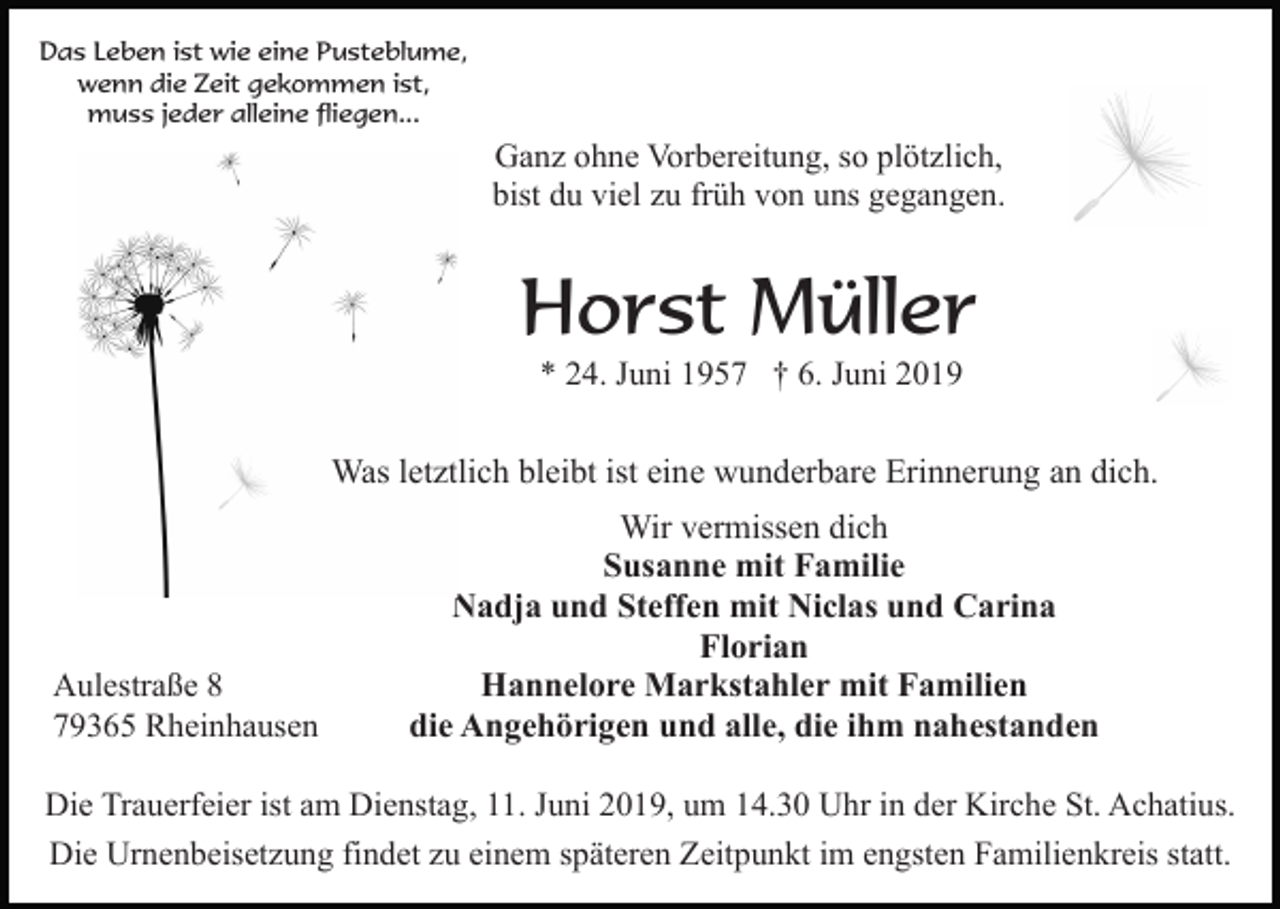 <p>Das Leben ist wie eine Pusteblume,<br />wenn die Zeit gekommen ist,<br />muss jeder alleine fliegen...</p><p>Ganz ohne Vorbereitung, so plötzlich,<br />bist du viel zu früh von uns gegangen.</p><p>Horst Müller<br />* 24. Juni 1957 † 6. Juni 2019</p><p>Was letztlich bleibt ist eine wunderbare Erinnerung an dich.</p><p>Aulestraße 8<br />79365 Rheinhausen</p><p>Wir vermissen dich<br />Susanne mit Familie<br />Nadja und Steffen mit Niclas und Carina<br />Florian<br />Hannelore Markstahler mit Familien<br />die Angehörigen und alle, die ihm nahestanden</p><p>Die Trauerfeier ist am Dienstag, 11. Juni 2019, um 14.30 Uhr in der Kirche St. Achatius.<br />Die Urnenbeisetzung findet zu einem späteren Zeitpunkt im engsten Familienkreis statt.</p>