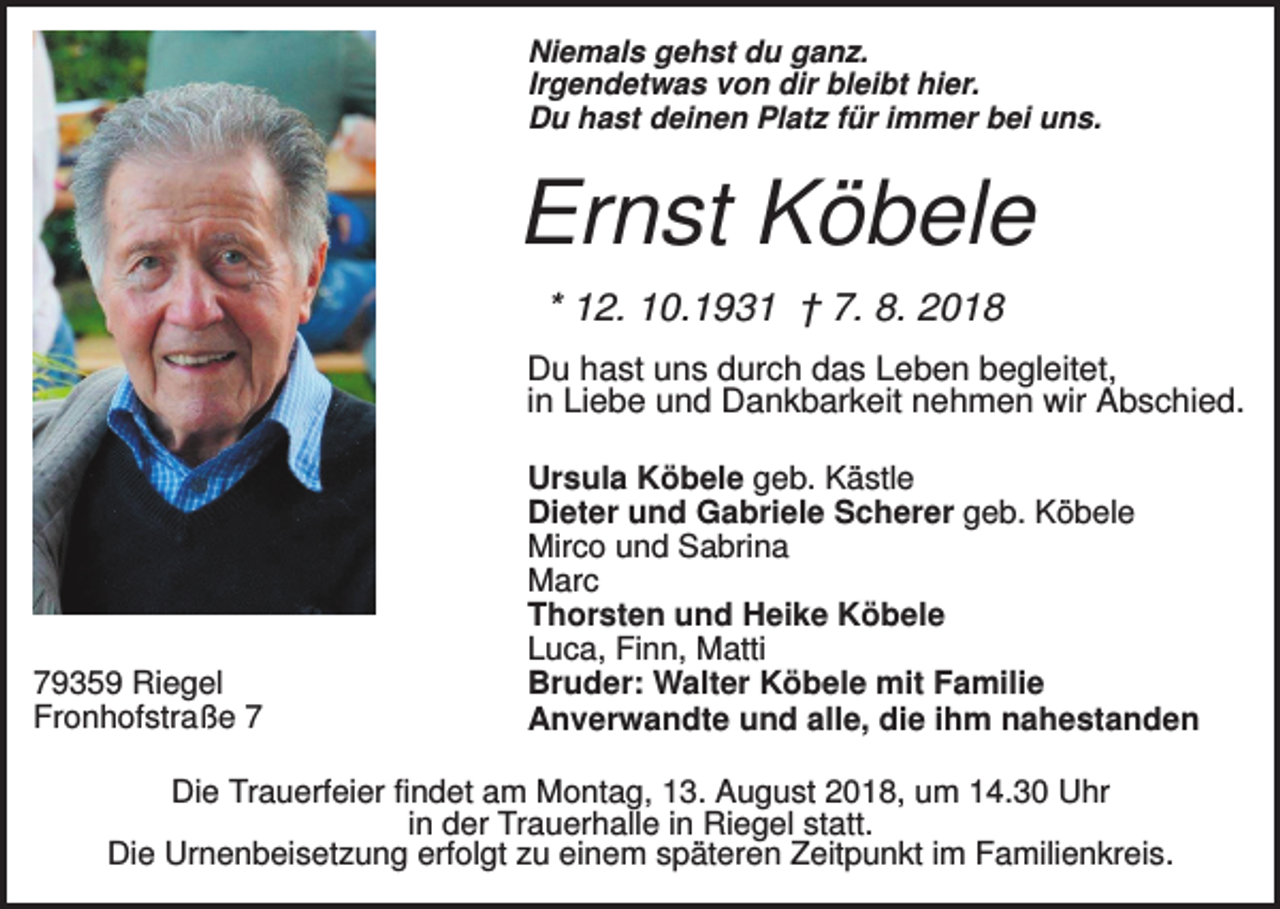 <p>Niemals gehst du ganz.<br />Irgendetwas von dir bleibt hier.<br />Du hast deinen Platz für immer bei uns.</p><p>Ernst Köbele<br />* 12. 10.1931 † 7. 8. 2018<br />Du hast uns durch das Leben begleitet,<br />in Liebe und Dankbarkeit nehmen wir Abschied.</p><p>79359 Riegel<br />Fronhofstraße 7</p><p>Ursula Köbele geb. Kästle<br />Dieter und Gabriele Scherer geb. Köbele<br />Mirco und Sabrina<br />Marc<br />Thorsten und Heike Köbele<br />Luca, Finn, Matti<br />Bruder: Walter Köbele mit Familie<br />Anverwandte und alle, die ihm nahestanden</p><p>Die Trauerfeier findet am Montag, 13. August 2018, um 14.30 Uhr<br />in der Trauerhalle in Riegel statt.<br />Die Urnenbeisetzung erfolgt zu einem späteren Zeitpunkt im Familienkreis.</p>