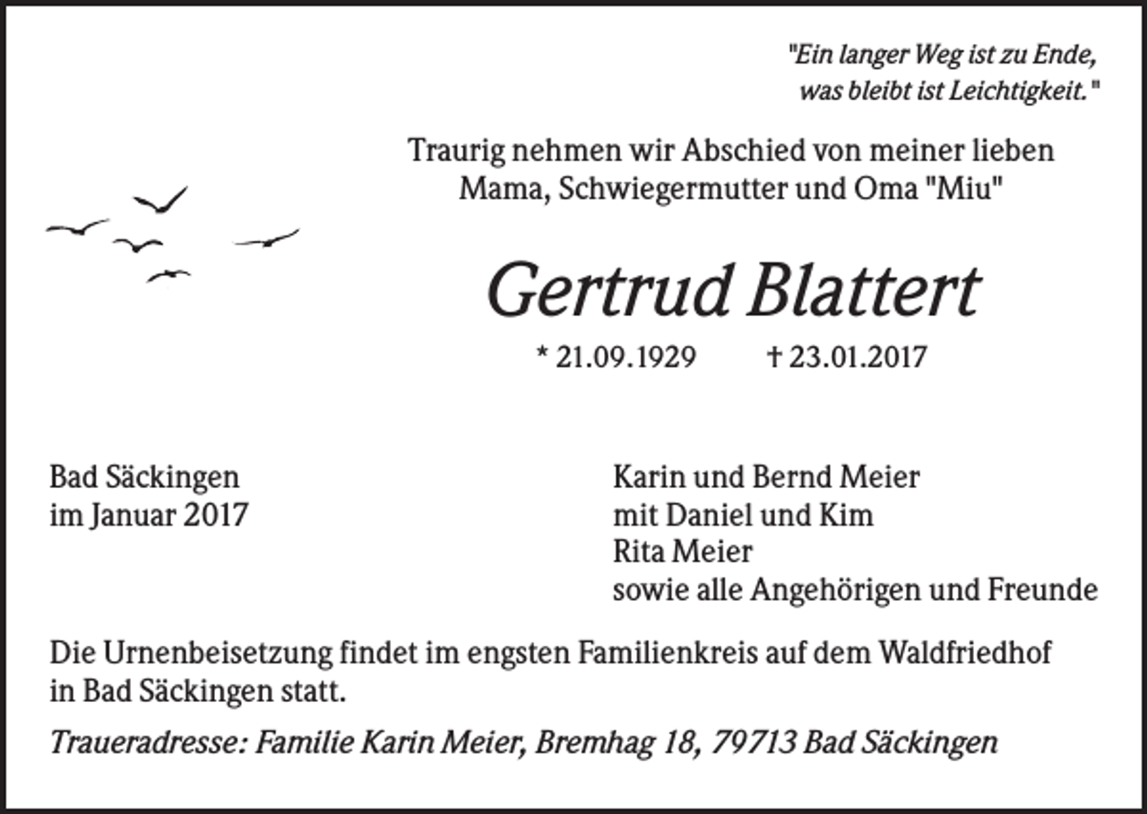 <p>"Ein langer Weg ist zu Ende,<br />was bleibt ist Leichtigkeit."</p><p>Traurig nehmen wir Abschied von meiner lieben<br />Mama, Schwiegermutter und Oma "Miu"</p><p>Gertrud Blattert<br />* 21.09.1929</p><p>Bad Säckingen<br />im Januar 2017</p><p>† 23.01.2017</p><p>Karin und Bernd Meier<br />mit Daniel und Kim<br />Rita Meier<br />sowie alle Angehörigen und Freunde</p><p>Die Urnenbeisetzung findet im engsten Familienkreis auf dem Waldfriedhof<br />in Bad Säckingen statt.<br />Traueradresse: Familie Karin Meier, Bremhag 18, 79713 Bad Säckingen</p>