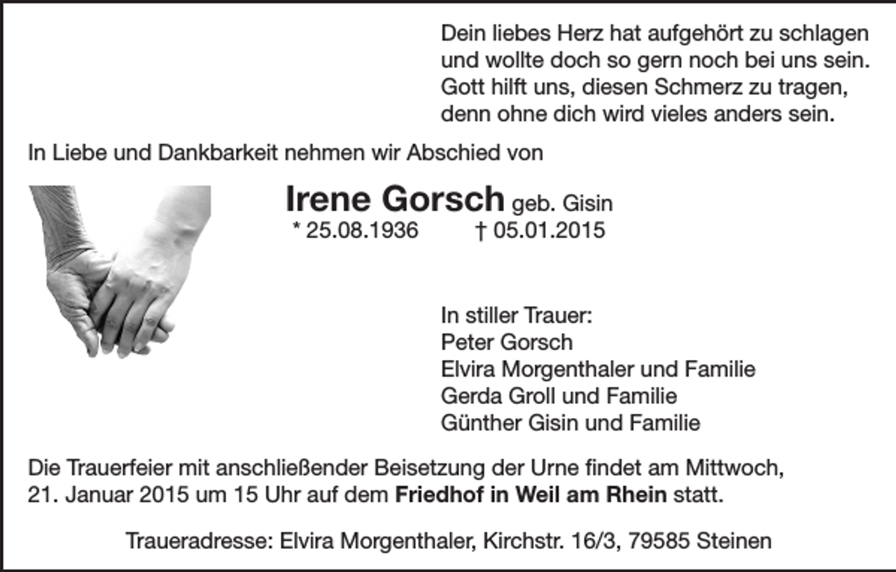 <p>Dein liebes Herz hat aufgehört zu schlagen<br />und wollte doch so gern noch bei uns sein.<br />Gott hilft uns, diesen Schmerz zu tragen,<br />denn ohne dich wird vieles anders sein.<br />In Liebe und Dankbarkeit nehmen wir Abschied von</p><p>Irene Gorsch geb. Gisin<br />* 25.08.1936</p><p>† 05.01.2015</p><p>In stiller Trauer:<br />Peter Gorsch<br />Elvira Morgenthaler und Familie<br />Gerda Groll und Familie<br />Günther Gisin und Familie<br />Die Trauerfeier mit anschließender Beisetzung der Urne findet am Mittwoch,<br />21. Januar 2015 um 15 Uhr auf dem Friedhof in Weil am Rhein statt.<br />Traueradresse: Elvira Morgenthaler, Kirchstr. 16/3, 79585 Steinen</p>