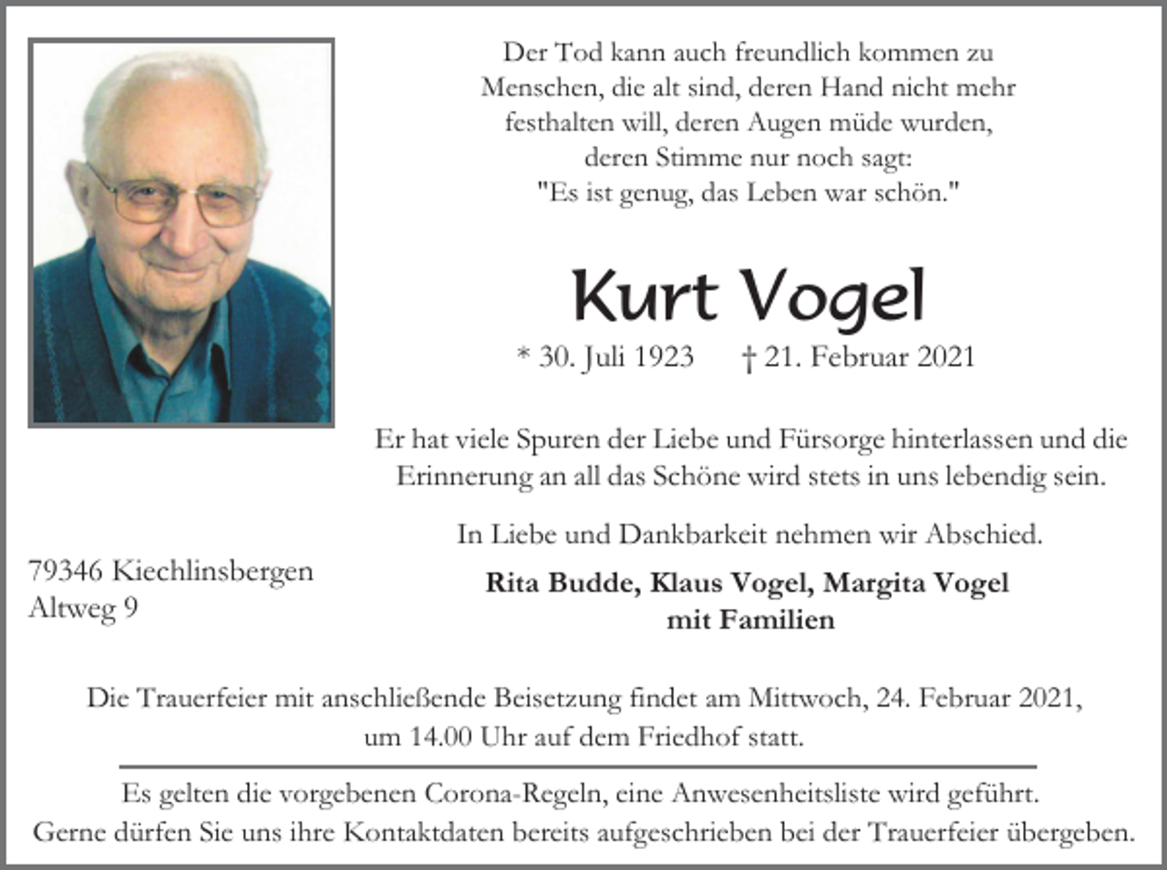 <p>Der Tod kann auch freundlich kommen zu<br />Menschen, die alt sind, deren Hand nicht mehr<br />festhalten will, deren Augen müde wurden,<br />deren Stimme nur noch sagt:<br />"Es ist genug, das Leben war schön."</p><p>Kurt Vogel<br />* 30. Juli 1923</p><p>† 21. Februar 2021</p><p>Er hat viele Spuren der Liebe und Fürsorge hinterlassen und die<br />Erinnerung an all das Schöne wird stets in uns lebendig sein.<br />In Liebe und Dankbarkeit nehmen wir Abschied.</p><p>79346 Kiechlinsbergen<br />Altweg 9</p><p>Rita Budde, Klaus Vogel, Margita Vogel<br />mit Familien</p><p>Die Trauerfeier mit anschließende Beisetzung findet am Mittwoch, 24. Februar 2021,<br />um 14.00 Uhr auf dem Friedhof statt.<br />Es gelten die vorgebenen Corona-Regeln, eine Anwesenheitsliste wird geführt.<br />Gerne dürfen Sie uns ihre Kontaktdaten bereits aufgeschrieben bei der Trauerfeier übergeben.</p>