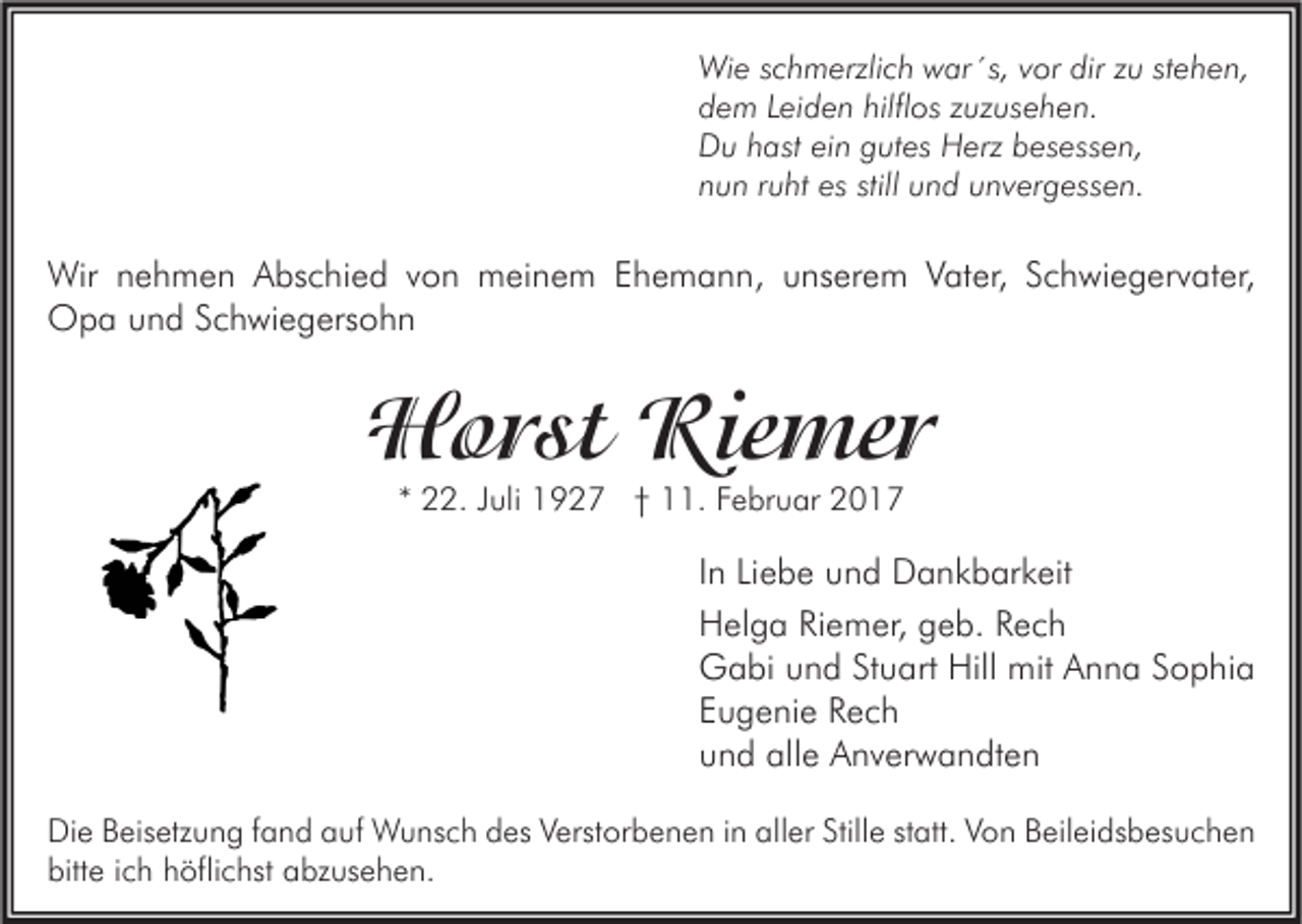 <p>Wie schmerzlich war´s, vor dir zu stehen,<br />dem Leiden hilflos zuzusehen.<br />Du hast ein gutes Herz besessen,<br />nun ruht es still und unvergessen.</p><p>Wir nehmen Abschied von meinem Ehemann, unserem Vater, Schwiegervater,<br />Opa und Schwiegersohn</p><p>Horst Riemer<br />* 22. Juli 1927 † 11. Februar 2017</p><p>In Liebe und Dankbarkeit<br />Helga Riemer, geb. Rech<br />Gabi und Stuart Hill mit Anna Sophia<br />Eugenie Rech<br />und alle Anverwandten<br />Die Beisetzung fand auf Wunsch des Verstorbenen in aller Stille statt. Von Beileidsbesuchen<br />bitte ich höflichst abzusehen.</p>