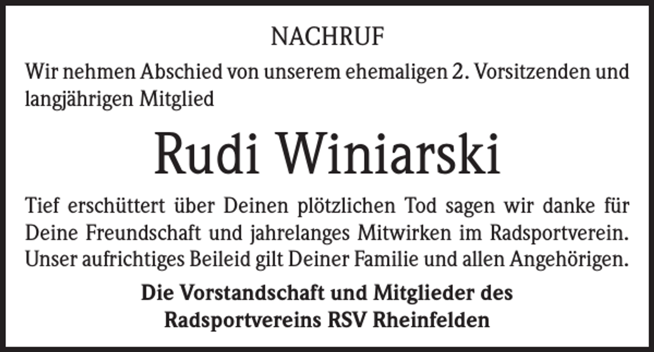 <p>Nachruf<br />Wir nehmen Abschied von unserem ehemaligen 2. Vorsitzenden und<br />langjährigen Mitglied</p><p>Rudi Winiarski<br />Tief erschüttert über Deinen plötzlichen Tod sagen wir danke für<br />Deine Freundschaft und jahrelanges Mitwirken im Radsportverein.<br />Unser aufrichtiges Beileid gilt Deiner Familie und allen Angehörigen.<br />Die Vorstandschaft und Mitglieder des<br />Radsportvereins RSV Rheinfelden</p>