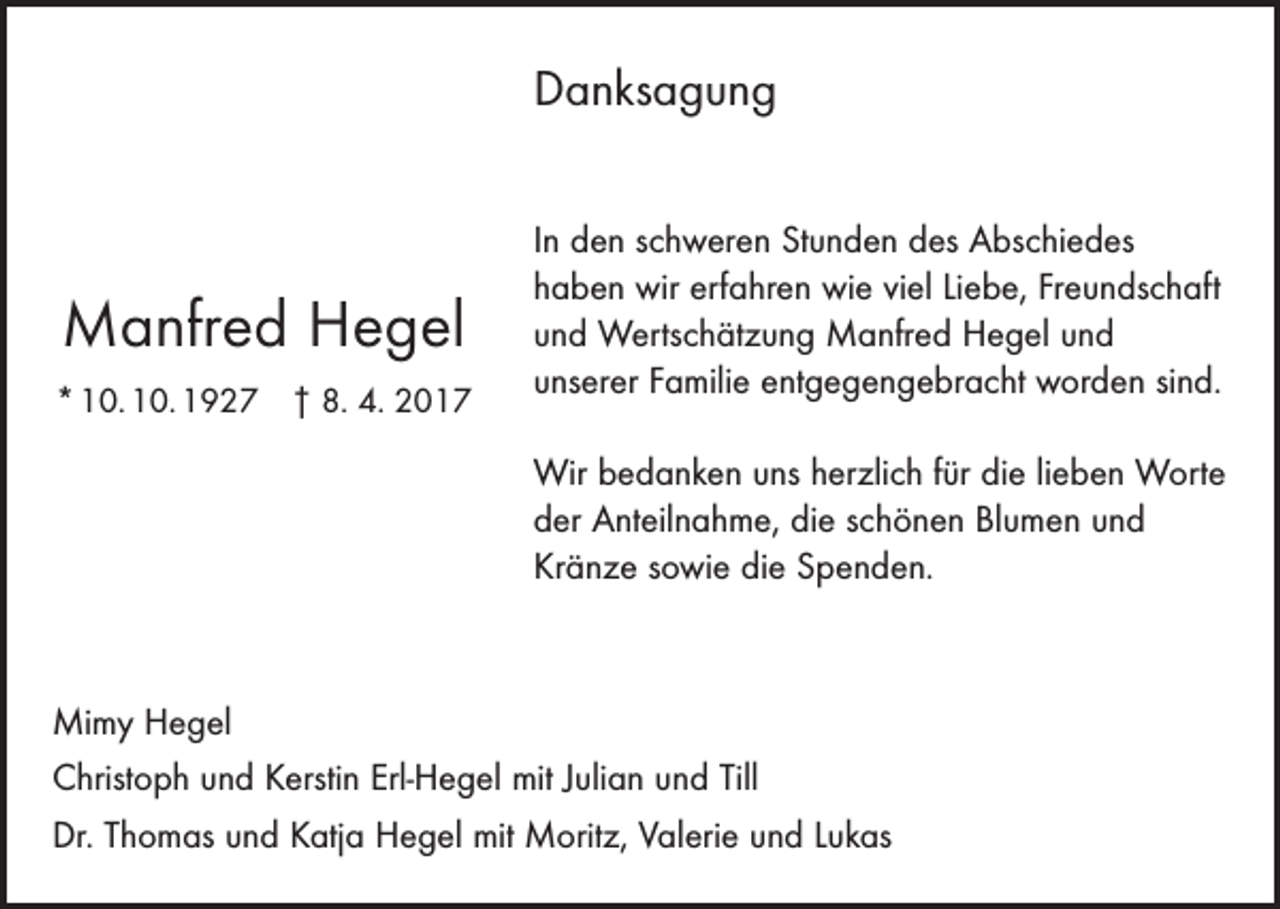 <p>Danksagung</p><p>Manfred Hegel<br />* 10. 10. 1927 † 8. 4. 2017</p><p>In den schweren Stunden des Abschiedes<br />haben wir erfahren wie viel Liebe, Freundschaft<br />und Wertschätzung Manfred Hegel und<br />­unserer Familie entgegengebracht worden sind.<br />Wir bedanken uns herzlich für die lieben Worte<br />der Anteilnahme, die schönen Blumen und<br />Kränze sowie die Spenden.</p><p>Mimy Hegel<br />Christoph und Kerstin Erl-Hegel mit Julian und Till<br />Dr. Thomas und Katja Hegel mit Moritz, Valerie und Lukas</p>