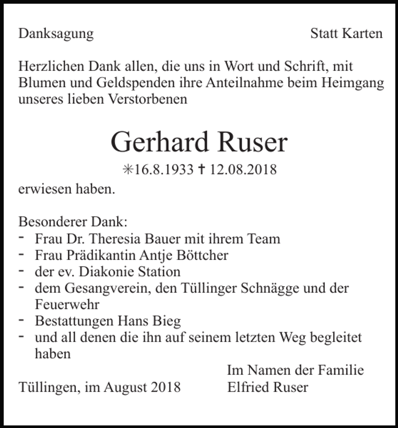 <p>Danksagung</p><p>Statt Karten</p><p>Herzlichen Dank allen, die uns in Wort und Schrift, mit<br />Blumen und Geldspenden ihre Anteilnahme beim Heimgang<br />unseres lieben Verstorbenen</p><p>Gerhard Ruser<br />✳16.8.1933 ✝ 12.08.2018<br />erwiesen haben.<br />Besonderer Dank:<br />- Frau Dr. Theresia Bauer mit ihrem Team<br />- Frau Prädikantin Antje Böttcher<br />- der ev. Diakonie Station<br />- dem Gesangverein, den Tüllinger Schnägge und der<br />Feuerwehr<br />- Bestattungen Hans Bieg<br />- und all denen die ihn auf seinem letzten Weg begleitet<br />haben<br />Im Namen der Familie<br />Tüllingen, im August 2018<br />Elfried Ruser</p>