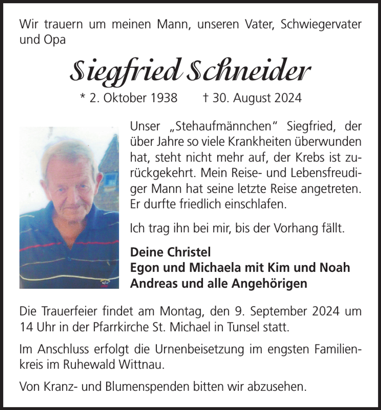 <p>Wir trauern um meinen Mann, unseren Vater, Schwieger­vater<br />und Opa</p><p>Siegfried Schneider<br />* 2. Oktober 1938 † 30. August 2024<br />Unser „Stehaufmännchen“ Siegfried, der<br />über Jahre so viele Krankheiten überwunden<br />hat, steht nicht mehr auf, der Krebs ist zurückgekehrt. Mein Reise- und Lebensfreudiger Mann hat seine letzte Reise angetreten.<br />Er durfte friedlich einschlafen.<br />Ich trag ihn bei mir, bis der Vorhang fällt.<br />Deine Christel<br />Egon und Michaela mit Kim und Noah<br />Andreas und alle Angehörigen<br />Die Trauerfeier findet am Montag, den 9. September 2024 um<br />14 Uhr in der Pfarrkirche St. Michael in Tunsel statt.<br />Im Anschluss erfolgt die Urnenbeisetzung im engsten Familienkreis im Ruhewald Wittnau.<br />Von Kranz- und Blumenspenden bitten wir abzusehen.</p>