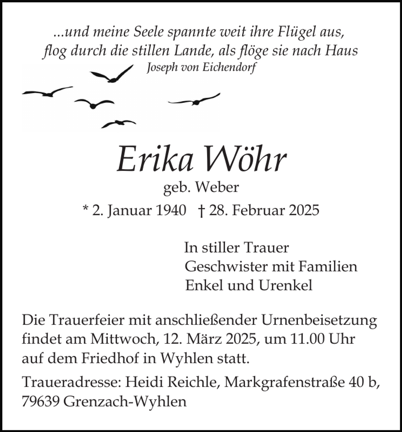 <p>...und meine Seele spannte weit ihre Flügel aus,<br />flog durch die stillen Lande, als flöge sie nach Haus<br />Joseph von Eichendorf</p><p>Erika Wöhr<br />geb. Weber</p><p>* 2. Januar 1940 † 28. Februar 2025<br />In stiller Trauer<br />Geschwister mit Familien<br />Enkel und Urenkel<br />Die Trauerfeier mit anschließender Urnenbeisetzung<br />findet am Mittwoch, 12. März 2025, um 11.00 Uhr<br />auf dem Friedhof in Wyhlen statt.<br />Traueradresse: Heidi Reichle, Markgrafenstraße 40 b,<br />79639 Grenzach-Wyhlen</p>
