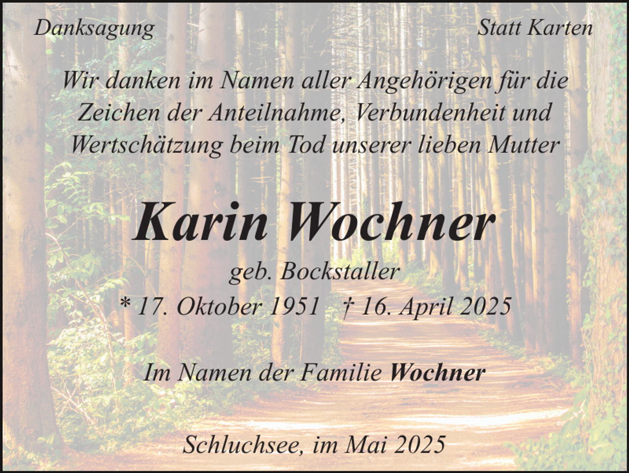 <p>Danksagung</p><p>Statt Karten</p><p>Wir danken im Namen aller Angehörigen für die<br />Zeichen der Anteilnahme, Verbundenheit und<br />Wertschätzung beim Tod unserer lieben Mutter</p><p>Karin Wochner<br />geb. Bockstaller<br />* 17. Oktober 1951 † 16. April 2025<br />Im Namen der Familie Wochner<br />Schluchsee, im Mai 2025</p>