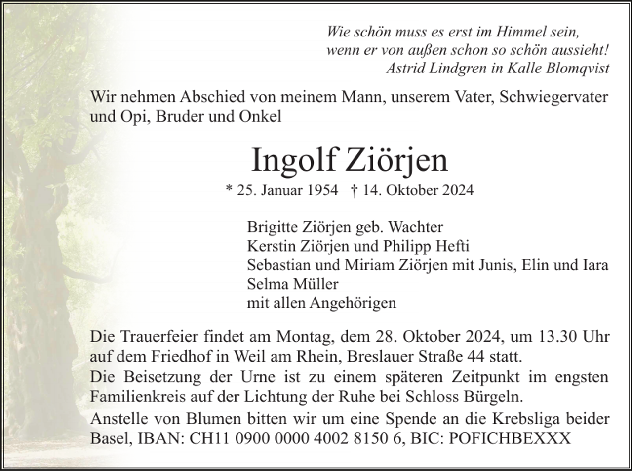 <p>Wie schön muss es erst im Himmel sein,<br />wenn er von außen schon so schön aussieht!<br />Astrid Lindgren in Kalle Blomqvist</p><p>Wir nehmen Abschied von meinem Mann, unserem Vater, Schwiegervater<br />und Opi, Bruder und Onkel</p><p>Ingolf Ziörjen<br />* 25. Januar 1954 † 14. Oktober 2024</p><p>Brigitte Ziörjen geb. Wachter<br />Kerstin Ziörjen und Philipp Hefti<br />Sebastian und Miriam Ziörjen mit Junis, Elin und Iara<br />Selma Müller<br />mit allen Angehörigen</p><p>Die Trauerfeier findet am Montag, dem 28. Oktober 2024, um 13.30 Uhr<br />auf dem Friedhof in Weil am Rhein, Breslauer Straße 44 statt.<br />Die Beisetzung der Urne ist zu einem späteren Zeitpunkt im engsten<br />Familienkreis auf der Lichtung der Ruhe bei Schloss Bürgeln.<br />Anstelle von Blumen bitten wir um eine Spende an die Krebsliga beider<br />Basel, IBAN: CH11 0900 4002 8150 6, BIC: POFICHBEXXX</p>