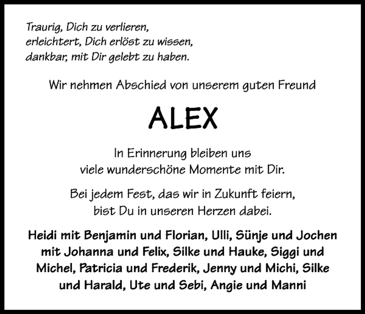 <p>Traurig, Dich zu verlieren,<br />erleichtert, Dich erlöst zu wissen,<br />dankbar, mit Dir gelebt zu haben.</p><p>Wir nehmen Abschied von unserem guten Freund</p><p>ALEX<br />In Erinnerung bleiben uns<br />viele wunderschöne Momente mit Dir.<br />Bei jedem Fest, das wir in Zukunft feiern,<br />bist Du in unseren Herzen dabei.<br />Heidi mit Benjamin und Florian, Ulli, Sünje und Jochen<br />mit Johanna und Felix, Silke und Hauke, Siggi und<br />Michel, Patricia und Frederik, Jenny und Michi, Silke<br />und Harald, Ute und Sebi, Angie und Manni</p>