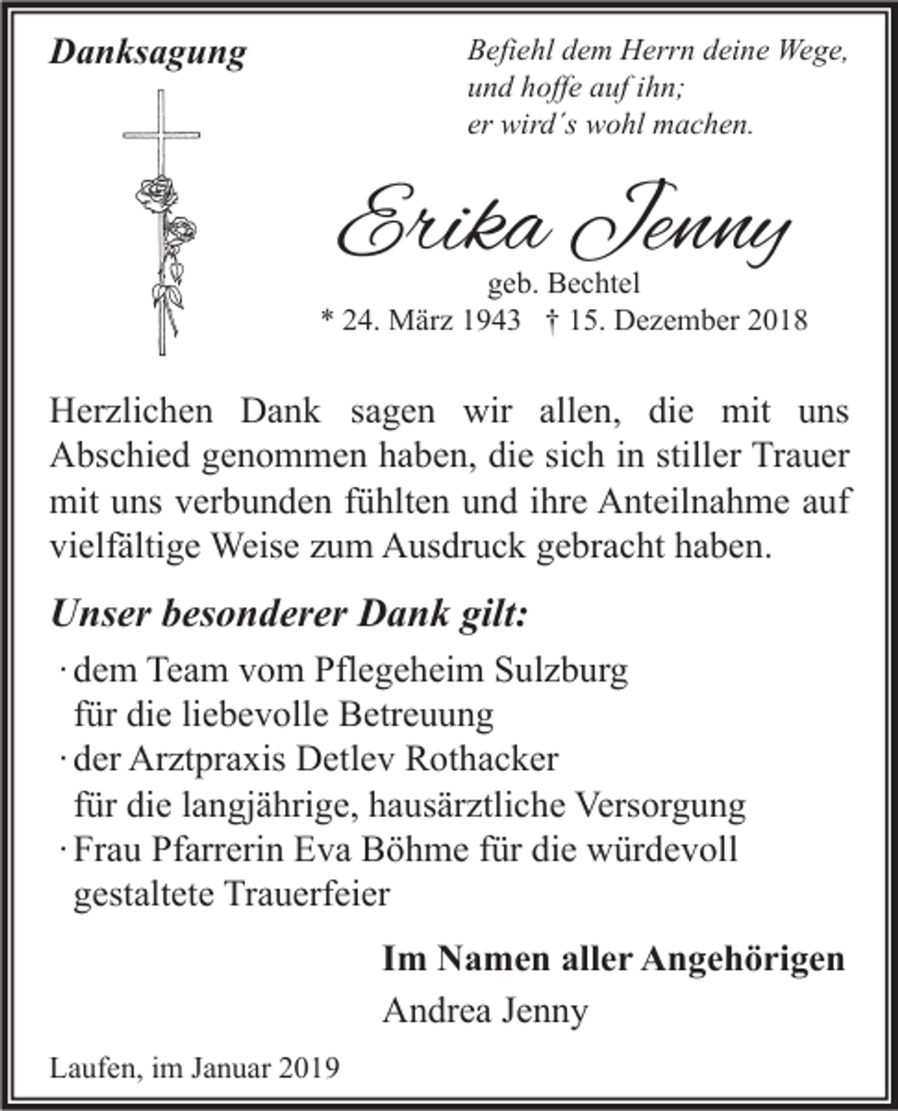 <p>Danksagung</p><p>Befiehl dem Herrn deine Wege,<br />und hoffe auf ihn;<br />er wird´s wohl machen.</p><p>Erika Jenny</p><p>geb. Bechtel<br />* 24. März 1943 † 15. Dezember 2018</p><p>Herzlichen Dank sagen wir allen, die mit uns<br />Abschied genommen haben, die sich in stiller Trauer<br />mit uns verbunden fühlten und ihre Anteilnahme auf<br />vielfältige Weise zum Ausdruck gebracht haben.</p><p>Unser besonderer Dank gilt:<br />∙ dem Team vom Pflegeheim Sulzburg<br />für die liebevolle Betreuung<br />∙ der Arztpraxis Detlev Rothacker<br />für die langjährige, hausärztliche Versorgung<br />∙ Frau Pfarrerin Eva Böhme für die würdevoll<br />gestaltete Trauerfeier<br />Im Namen aller Angehörigen<br />Andrea Jenny<br />Laufen, im Januar 2019</p>