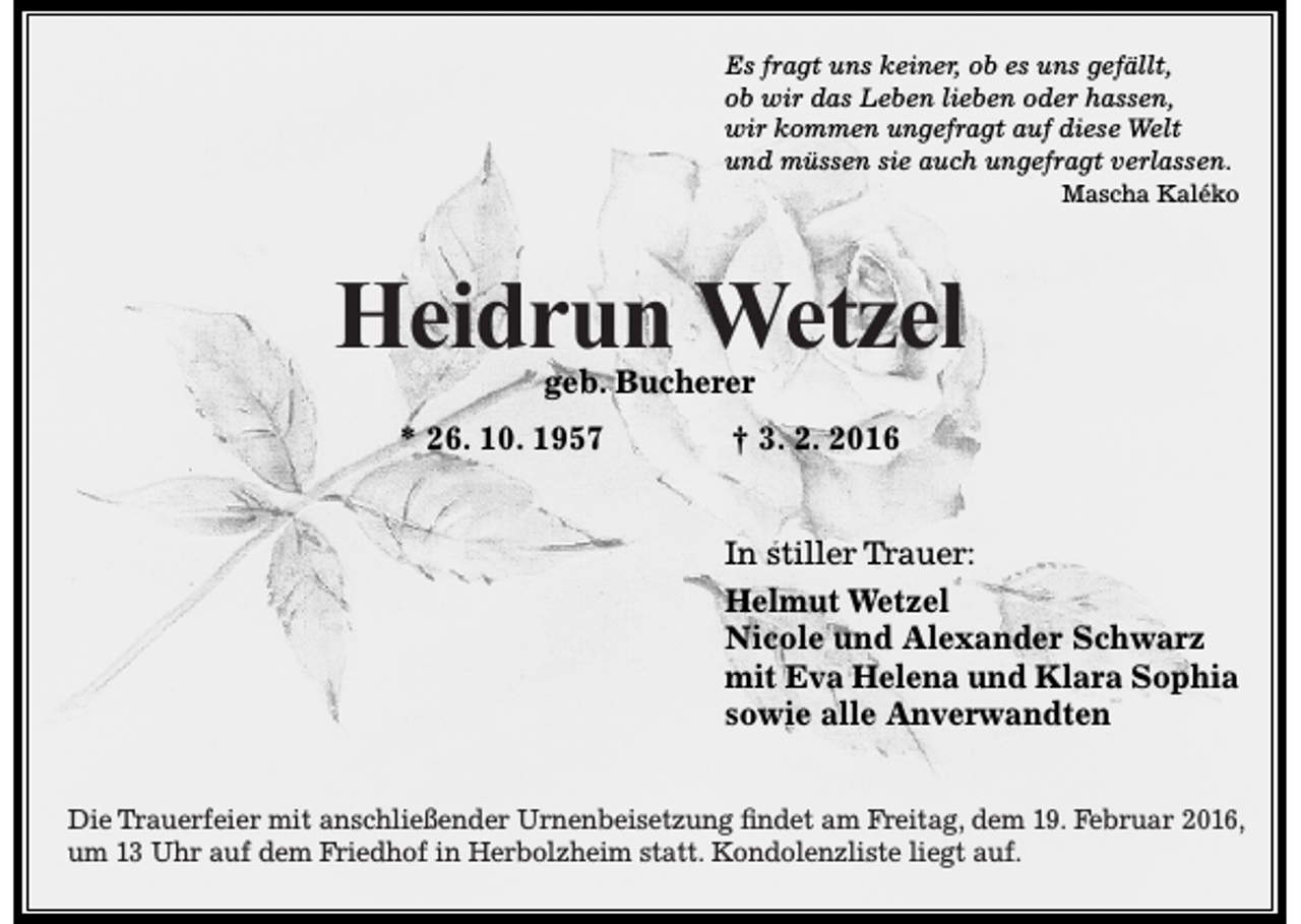 <p>Es fragt uns keiner, ob es uns gefällt,<br />ob wir das Leben lieben oder hassen,<br />wir kommen ungefragt auf diese Welt<br />und müssen sie auch ungefragt verlassen.<br />Mascha Kaléko</p><p>Heidrun Wetzel<br />geb. Bucherer</p><p>* 26. 10. 1957</p><p>† 3. 2. 2016<br />In stiller Trauer:<br />Helmut Wetzel<br />Nicole und Alexander Schwarz<br />mit Eva Helena und Klara Sophia<br />sowie alle Anverwandten</p><p>Die Trauerfeier mit anschließender Urnenbeisetzung findet am Freitag, dem 19. Februar 2016,<br />um 13 Uhr auf dem Friedhof in Herbolzheim statt. Kondolenzliste liegt auf.</p>