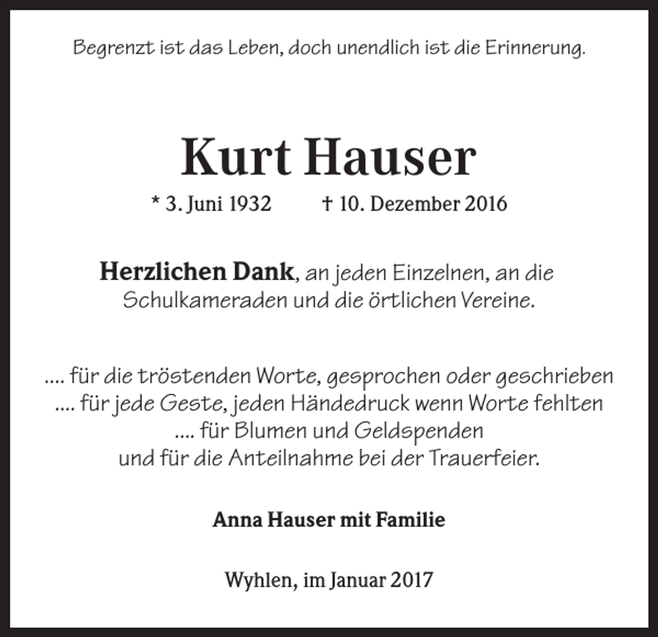 <p>Begrenzt ist das Leben, doch unendlich ist die Erinnerung.</p><p>Kurt Hauser<br />* 3. Juni 1932</p><p>† 10. Dezember 2016</p><p>Herzlichen Dank, an jeden Einzelnen, an die<br />Schulkameraden und die örtlichen Vereine.<br />.... für die tröstenden Worte, gesprochen oder geschrieben<br />.... für jede Geste, jeden Händedruck wenn Worte fehlten<br />.... für Blumen und Geldspenden<br />und für die Anteilnahme bei der Trauerfeier.<br />Anna Hauser mit Familie<br />Wyhlen, im Januar 2017</p>