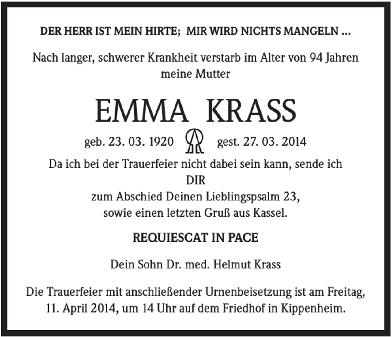 <p>DER HERR IST MEIN HIRTE; MIR WIRD NICHTS MANGELN …</p><p>Nach langer, schwerer Krankheit verstarb im Alter von 94 Jahren<br />meine Mutter</p><p>EMMA KRASS<br />geb. 23. 03. 1920</p><p>gest. 27. 03. 2014</p><p>Da ich bei der Trauerfeier nicht dabei sein kann, sende ich<br />DIR<br />zum Abschied Deinen Lieblingspsalm 23,<br />sowie einen letzten Gruß aus Kassel.<br />REQUIESCAT IN PACE<br />Dein Sohn Dr. med. Helmut Krass<br />Die Trauerfeier mit anschließender Urnenbeisetzung ist am Freitag,<br />11. April 2014, um 14 Uhr auf dem Friedhof in Kippenheim.</p>