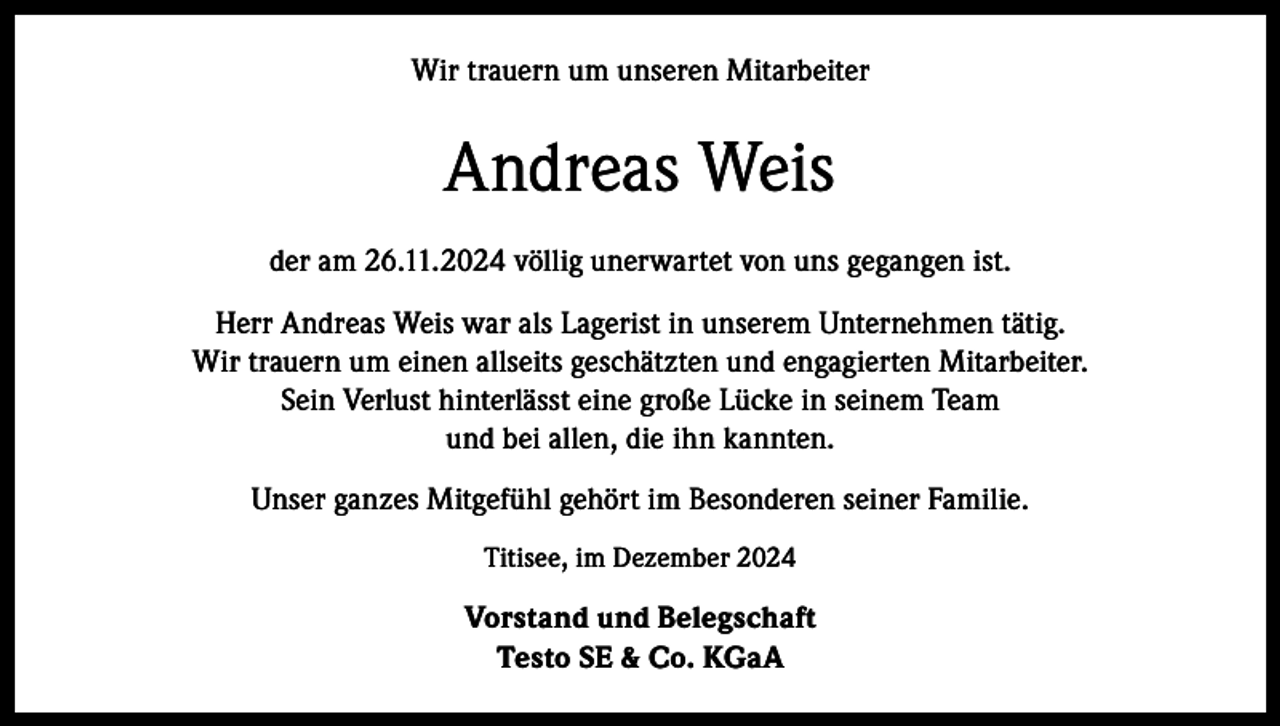 <p>Wir trauern um unseren Mitarbeiter</p><p>Andreas Weis<br />der am 26.11.2024 völlig unerwartet von uns gegangen ist.<br />Herr Andreas Weis war als Lagerist in unserem Unternehmen tätig.<br />Wir trauern um einen allseits geschätzten und engagierten Mitarbeiter.<br />Sein Verlust hinterlässt eine große Lücke in seinem Team<br />und bei allen, die ihn kannten.<br />Unser ganzes Mitgefühl gehört im Besonderen seiner Familie.<br />Titisee, im Dezember 2024</p><p>Vorstand und Belegschaft<br />Testo SE &amp; Co. KGaA</p>