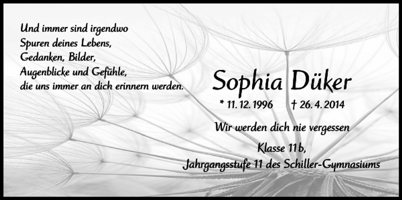 <p>Und immer sind irgendwo<br />Spuren deines Lebens,<br />Gedanken, Bilder,<br />Augenblicke und Gefühle,<br />die uns immer an dich erinnern werden.</p><p>Sophia Düker<br />* 11. 12. 1996</p><p>† 26. 4. 2014</p><p>Wir werden dich nie vergessen<br />Klasse 11 b,<br />Jahrgangsstufe 11 des Schiller-Gymnasiums</p>
