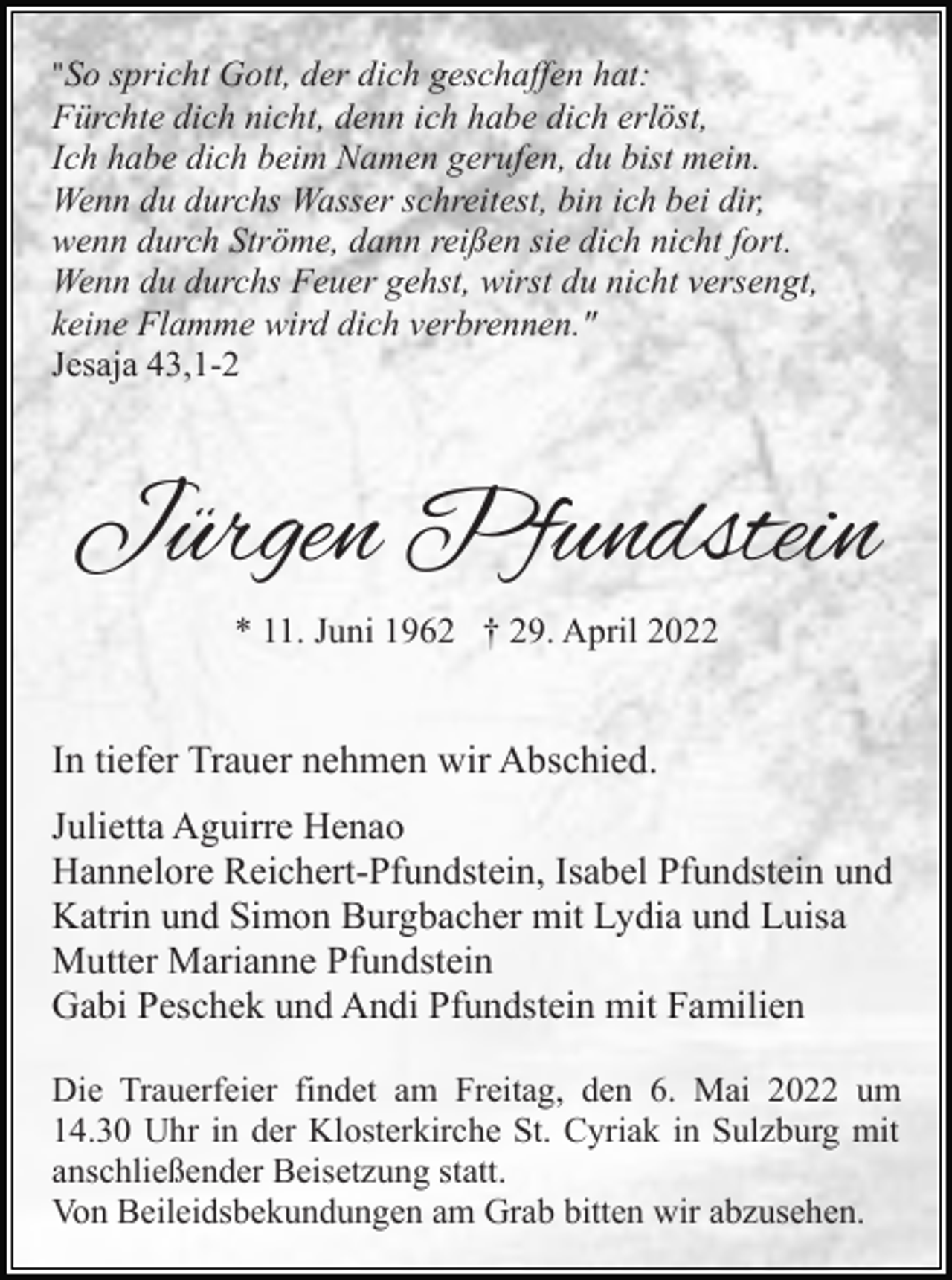 <p>"So spricht Gott, der dich geschaffen hat:<br />Fürchte dich nicht, denn ich habe dich erlöst,<br />Ich habe dich beim Namen gerufen, du bist mein.<br />Wenn du durchs Wasser schreitest, bin ich bei dir,<br />wenn durch Ströme, dann reißen sie dich nicht fort.<br />Wenn du durchs Feuer gehst, wirst du nicht versengt,<br />keine Flamme wird dich verbrennen."<br />Jesaja 43,1-2</p><p>Jürgen Pfundstein<br />* 11. Juni 1962 † 29. April 2022</p><p>In tiefer Trauer nehmen wir Abschied.<br />Julietta Aguirre Henao<br />Hannelore Reichert-Pfundstein, Isabel Pfundstein und<br />Katrin und Simon Burgbacher mit Lydia und Luisa<br />Mutter Marianne Pfundstein<br />Gabi Peschek und Andi Pfundstein mit Familien<br />Die Trauerfeier findet am Freitag, den 6. Mai 2022 um<br />14.30 Uhr in der Klosterkirche St. Cyriak in Sulzburg mit<br />anschließender Beisetzung statt.<br />Von Beileidsbekundungen am Grab bitten wir abzusehen.</p>