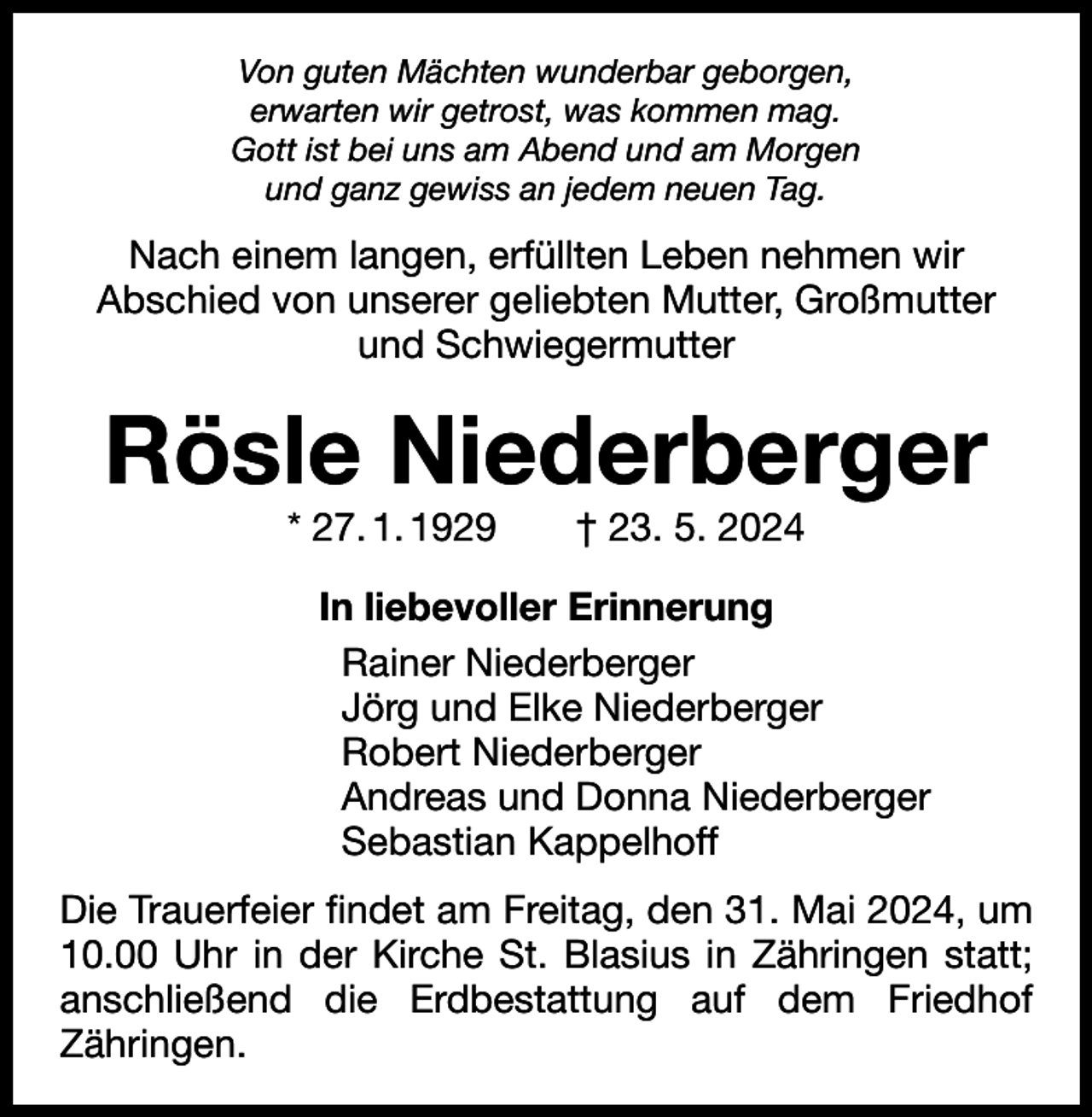 <p>Von guten Mächten wunderbar geborgen,<br />erwarten wir getrost, was kommen mag.<br />Gott ist bei uns am Abend und am Morgen<br />und ganz gewiss an jedem neuen Tag.</p><p>Nach einem langen, erfüllten Leben nehmen wir<br />Abschied von unserer geliebten Mutter, Großmutter<br />und Schwiegermutter</p><p>Rösle Niederberger<br />* 27. 1. 1929 † 23. 5. 2024</p><p>In liebevoller Erinnerung<br />Rainer Niederberger<br />Jörg und Elke Niederberger<br />Robert Niederberger<br />Andreas und Donna Niederberger<br />Sebastian Kappelhoff<br />Die Trauerfeier findet am Freitag, den 31. Mai 2024, um<br />10.00 Uhr in der Kirche St. Blasius in Zähringen statt;<br />anschließend die Erdbestattung auf dem Friedhof<br />­Zähringen.</p>