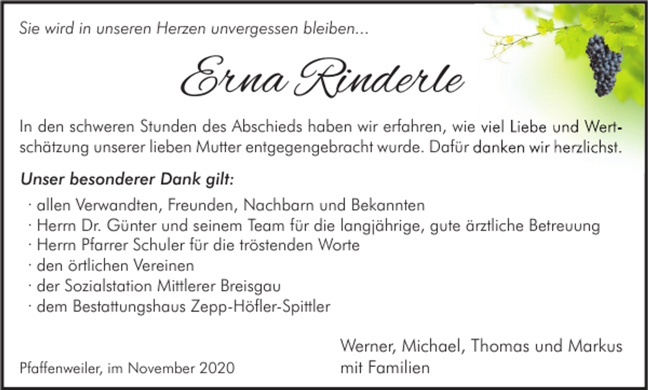 <p>Sie wird in unseren Herzen unvergessen bleiben...</p><p>Erna Rinderle<br />In den schweren Stunden des Abschieds haben wir erfahren, wie viel Liebe und Wertschätzung unserer lieben Mutter entgegengebracht wurde. Dafür danken wir herzlichst.<br />Unser besonderer Dank gilt:<br />· allen Verwandten, Freunden, Nachbarn und Bekannten<br />· Herrn Dr. Günter und seinem Team für die langjährige, gute ärztliche Betreuung<br />· Herrn Pfarrer Schuler für die tröstenden Worte<br />· den örtlichen Vereinen<br />· der Sozialstation Mittlerer Breisgau<br />· dem Bestattungshaus Zepp-Höfler-Spittler</p><p>Pfaffenweiler, im November 2020</p><p>Werner, Michael, Thomas und Markus<br />mit Familien</p>