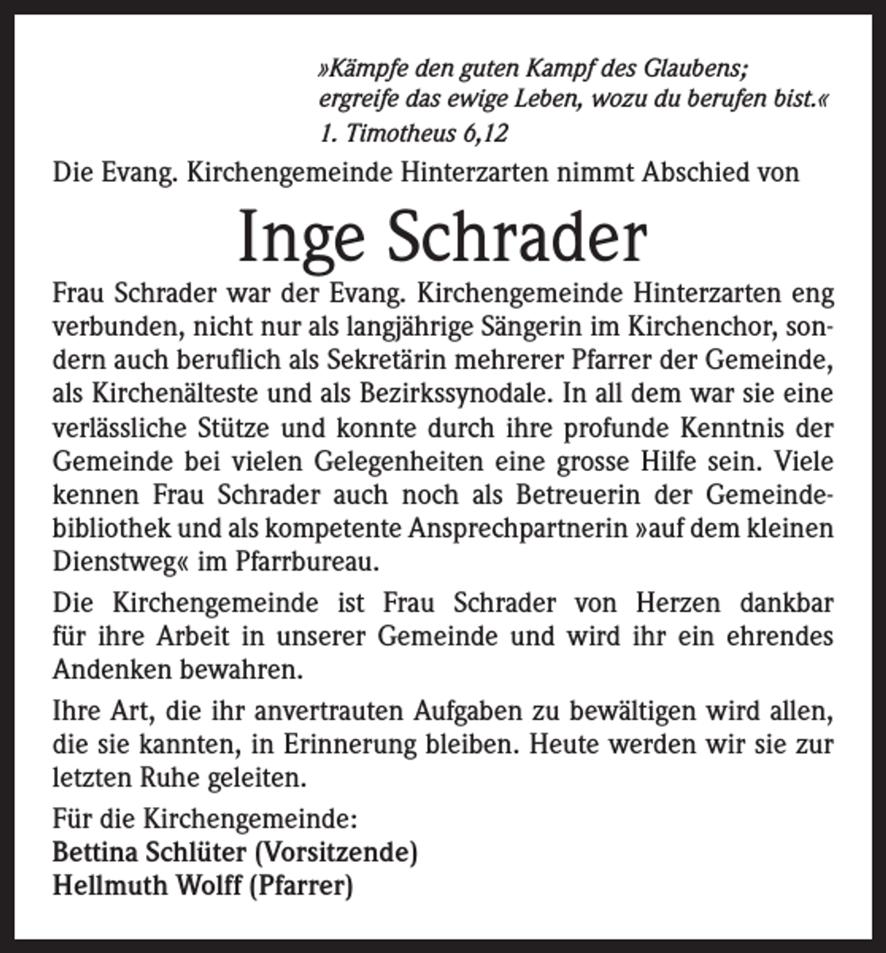 <p>»Kämpfe den guten Kampf des Glaubens;<br />ergreife das ewige Leben, wozu du berufen bist.«<br />1. Timotheus 6,12</p><p>Die Evang. Kirchengemeinde Hinterzarten nimmt Abschied von</p><p>Inge Schrader</p><p>Frau Schrader war der Evang. Kirchengemeinde Hinterzarten eng<br />verbunden, nicht nur als langjährige Sängerin im Kirchenchor, sondern auch beruflich als Sekretärin mehrerer Pfarrer der Gemeinde,<br />als Kirchenälteste und als Bezirkssynodale. In all dem war sie eine<br />verlässliche Stütze und konnte durch ihre profunde Kenntnis der<br />Gemeinde bei vielen Gelegenheiten eine grosse Hilfe sein. Viele<br />kennen Frau Schrader auch noch als Betreuerin der Gemeindebibliothek und als kompetente Ansprechpartnerin »auf dem kleinen<br />Dienstweg« im Pfarrbureau.<br />Die Kirchengemeinde ist Frau Schrader von Herzen dankbar<br />für ihre Arbeit in unserer Gemeinde und wird ihr ein ehrendes<br />Andenken bewahren.<br />Ihre Art, die ihr anvertrauten Aufgaben zu bewältigen wird allen,<br />die sie kannten, in Erinnerung bleiben. Heute werden wir sie zur<br />letzten Ruhe geleiten.<br />Für die Kirchengemeinde:<br />Bettina Schlüter (Vorsitzende)<br />Hellmuth Wolff (Pfarrer)</p>