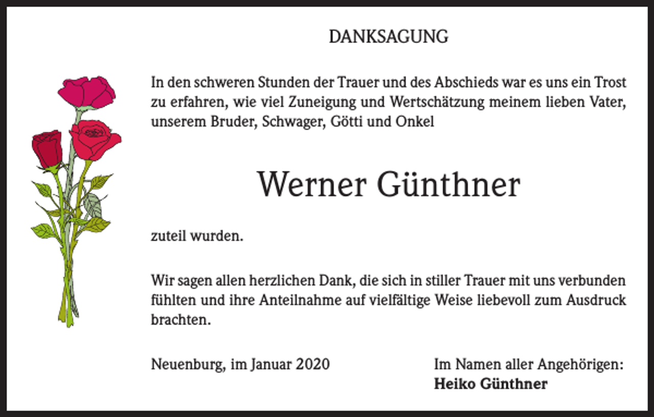 <p>DANKSAGUNG<br />In den schweren Stunden der Trauer und des Abschieds war es uns ein Trost<br />zu erfahren, wie viel Zuneigung und Wertschätzung meinem lieben Vater,<br />unserem Bruder, Schwager, Götti und Onkel</p><p>Werner Günthner<br />zuteil wurden.<br />Wir sagen allen herzlichen Dank, die sich in stiller Trauer mit uns verbunden<br />fühlten und ihre Anteilnahme auf vielfältige Weise liebevoll zum Ausdruck<br />brachten.<br />Neuenburg, im Januar 2020 Im Namen aller Angehörigen:<br />Heiko Günthner</p>