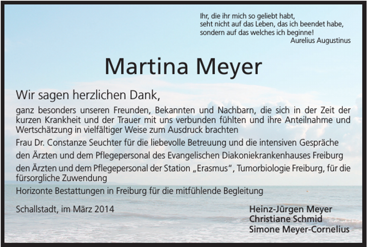 <p>Ihr, die ihr mich so geliebt habt,<br />seht nicht auf das Leben, das ich beendet habe,<br />sondern auf das welches ich beginne!<br />Aurelius Augustinus</p><p>Martina Meyer<br />Wir sagen herzlichen Dank,<br />ganz besonders unseren Freunden, Bekannten und Nachbarn, die sich in der Zeit der<br />kurzen Krankheit und der Trauer mit uns verbunden fühlten und ihre Anteilnahme und<br />Wertschätzung in vielfältiger Weise zum Ausdruck brachten<br />Frau Dr. Constanze Seuchter für die liebevolle Betreuung und die intensiven Gespräche<br />den Ärzten und dem Pflegepersonal des Evangelischen Diakoniekrankenhauses Freiburg<br />den Ärzten und dem Pflegepersonal der Station „Erasmus“, Tumorbiologie Freiburg, für die<br />fürsorgliche Zuwendung<br />Horizonte Bestattungen in Freiburg für die mitfühlende Begleitung<br />Schallstadt, im März 2014</p><p>Heinz-Jürgen Meyer<br />Christiane Schmid<br />Simone Meyer-Cornelius</p>