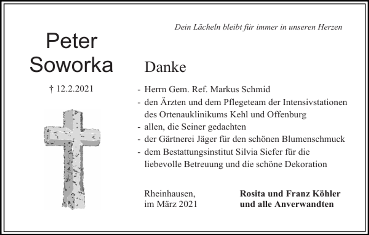<p>Dein Lächeln bleibt für immer in unseren Herzen</p><p>Peter<br />Soworka<br />† 12.2.2021</p><p>Danke<br />- Herrn Gem. Ref. Markus Schmid<br />- den Ärzten und dem Pflegeteam der Intensivstationen<br />des Ortenauklinikums Kehl und Offenburg<br />- allen, die Seiner gedachten<br />- der Gärtnerei Jäger für den schönen Blumenschmuck<br />- dem Bestattungsinstitut Silvia Siefer für die<br />liebevolle Betreuung und die schöne Dekoration<br />Rheinhausen,<br />im März 2021</p><p>Rosita und Franz Köhler<br />und alle Anverwandten</p>