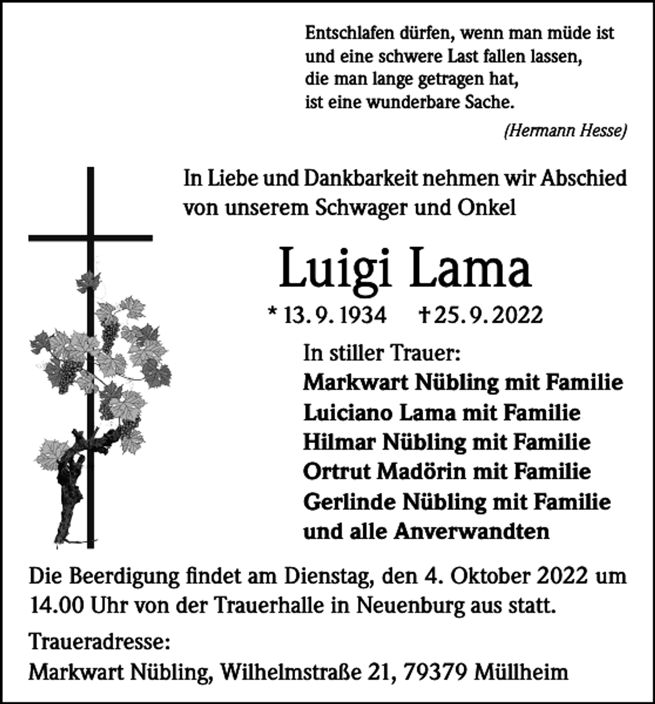 <p>Entschlafen dürfen, wenn man müde ist<br />und eine schwere Last fallen lassen,<br />die man lange getragen hat,<br />ist eine wunderbare Sache.</p><p>(Hermann Hesse)</p><p>In Liebe und Dankbarkeit nehmen wir Abschied<br />von unserem Schwager und Onkel</p><p>Luigi Lama</p><p>* 13. 9. 1934 † 25. 9. 2022<br />In stiller Trauer:<br />Markwart Nübling mit Familie<br />Luiciano Lama mit Familie<br />Hilmar Nübling mit Familie<br />Ortrut Madörin mit Familie<br />Gerlinde Nübling mit Familie<br />und alle Anverwandten<br />Die Beerdigung findet am Dienstag, den 4. Oktober 2022 um<br />14.00 Uhr von der Trauerhalle in Neuenburg aus statt.<br />Traueradresse:<br />Markwart Nübling, Wilhelmstraße 21, 79379 Müllheim</p>