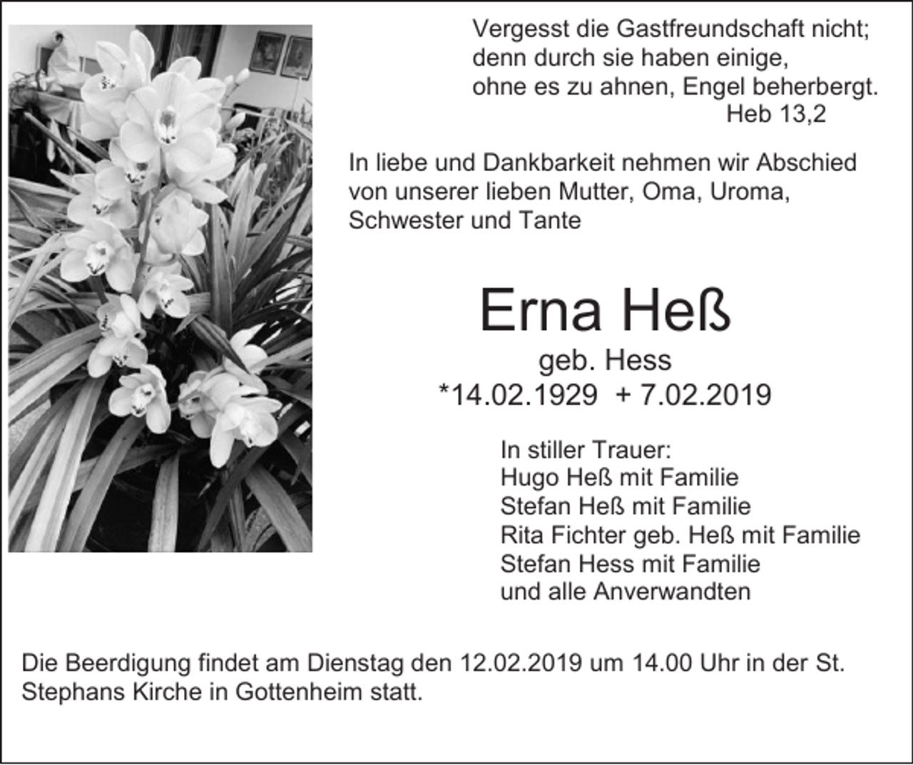 <p>Vergesst die Gastfreundschaft nicht;<br />denn durch sie haben einige,<br />ohne es zu ahnen, Engel beherbergt.<br />Heb 13,2<br />In liebe und Dankbarkeit nehmen wir Abschied<br />von unserer lieben Mutter, Oma, Uroma,<br />Schwester und Tante</p><p>Erna Heß<br />geb. Hess<br />*14.02.1929 + 7.02.2019<br />In stiller Trauer:<br />Hugo Heß mit Familie<br />Stefan Heß mit Familie<br />Rita Fichter geb. Heß mit Familie<br />Stefan Hess mit Familie<br />und alle Anverwandten<br />Die Beerdigung findet am Dienstag den 12.02.2019 um 14.00 Uhr in der St.<br />Stephans Kirche in Gottenheim statt.</p>