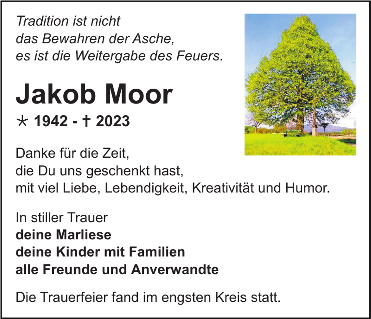 <p>Tradition ist nicht<br />das Bewahren der Asche,<br />es ist die Weitergabe des Feuers.</p><p>Jakob Moor<br /> 1942 -  2023<br />Danke für die Zeit,<br />die Du uns geschenkt hast,<br />mit viel Liebe, Lebendigkeit, Kreativität und Humor.<br />In stiller Trauer<br />deine Marliese<br />deine Kinder mit Familien<br />alle Freunde und Anverwandte<br />Die Trauerfeier fand im engsten Kreis statt.</p>